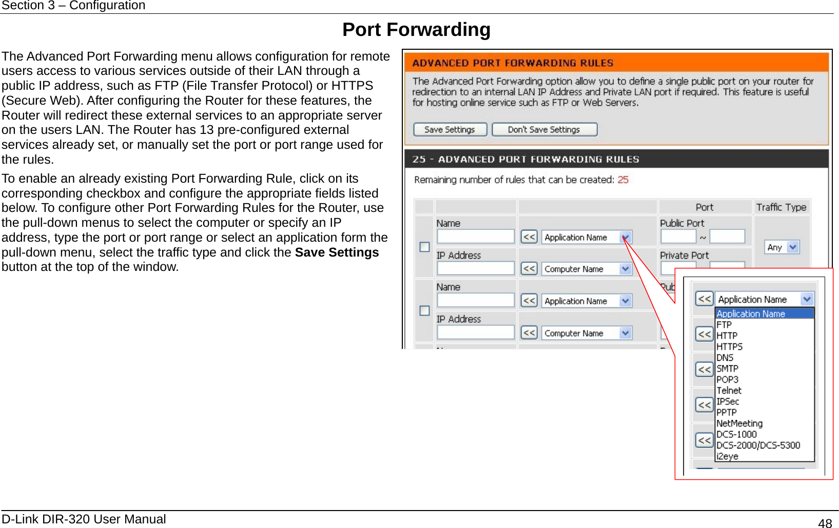 Section 3 – Configuration   D-Link DIR-320 User Manual                                       48 Port Forwarding The Advanced Port Forwarding menu allows configuration for remote users access to various services outside of their LAN through a public IP address, such as FTP (File Transfer Protocol) or HTTPS (Secure Web). After configuring the Router for these features, the Router will redirect these external services to an appropriate server on the users LAN. The Router has 13 pre-configured external services already set, or manually set the port or port range used for the rules.   To enable an already existing Port Forwarding Rule, click on its corresponding checkbox and configure the appropriate fields listed below. To configure other Port Forwarding Rules for the Router, use the pull-down menus to select the computer or specify an IP address, type the port or port range or select an application form the pull-down menu, select the traffic type and click the Save Settings button at the top of the window.              