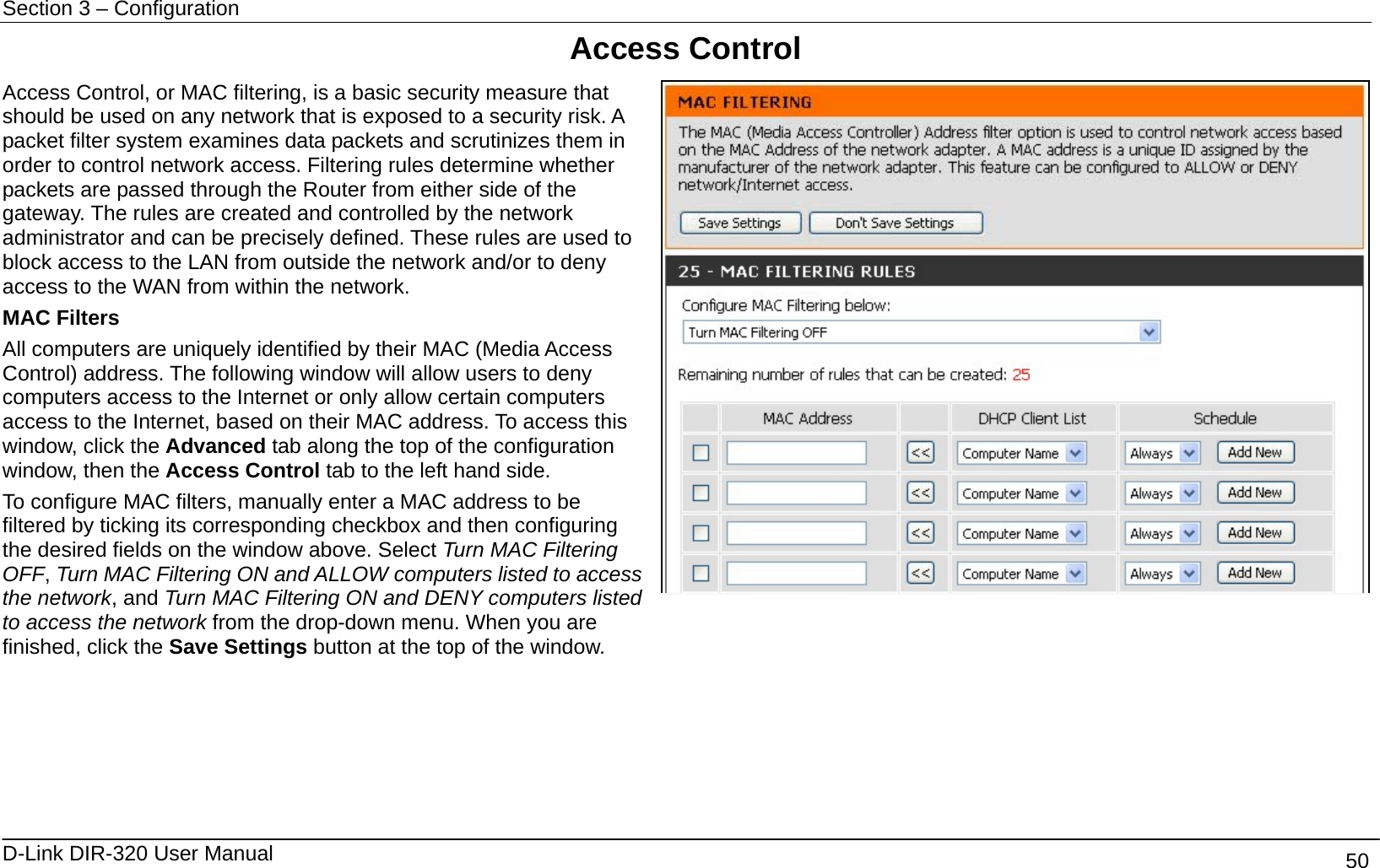 Section 3 – Configuration   D-Link DIR-320 User Manual                                       50 Access Control Access Control, or MAC filtering, is a basic security measure that should be used on any network that is exposed to a security risk. A packet filter system examines data packets and scrutinizes them in order to control network access. Filtering rules determine whether packets are passed through the Router from either side of the gateway. The rules are created and controlled by the network administrator and can be precisely defined. These rules are used to block access to the LAN from outside the network and/or to deny access to the WAN from within the network. MAC Filters All computers are uniquely identified by their MAC (Media Access Control) address. The following window will allow users to deny computers access to the Internet or only allow certain computers access to the Internet, based on their MAC address. To access this window, click the Advanced tab along the top of the configuration window, then the Access Control tab to the left hand side. To configure MAC filters, manually enter a MAC address to be filtered by ticking its corresponding checkbox and then configuring the desired fields on the window above. Select Turn MAC Filtering OFF, Turn MAC Filtering ON and ALLOW computers listed to access the network, and Turn MAC Filtering ON and DENY computers listed to access the network from the drop-down menu. When you are finished, click the Save Settings button at the top of the window.        