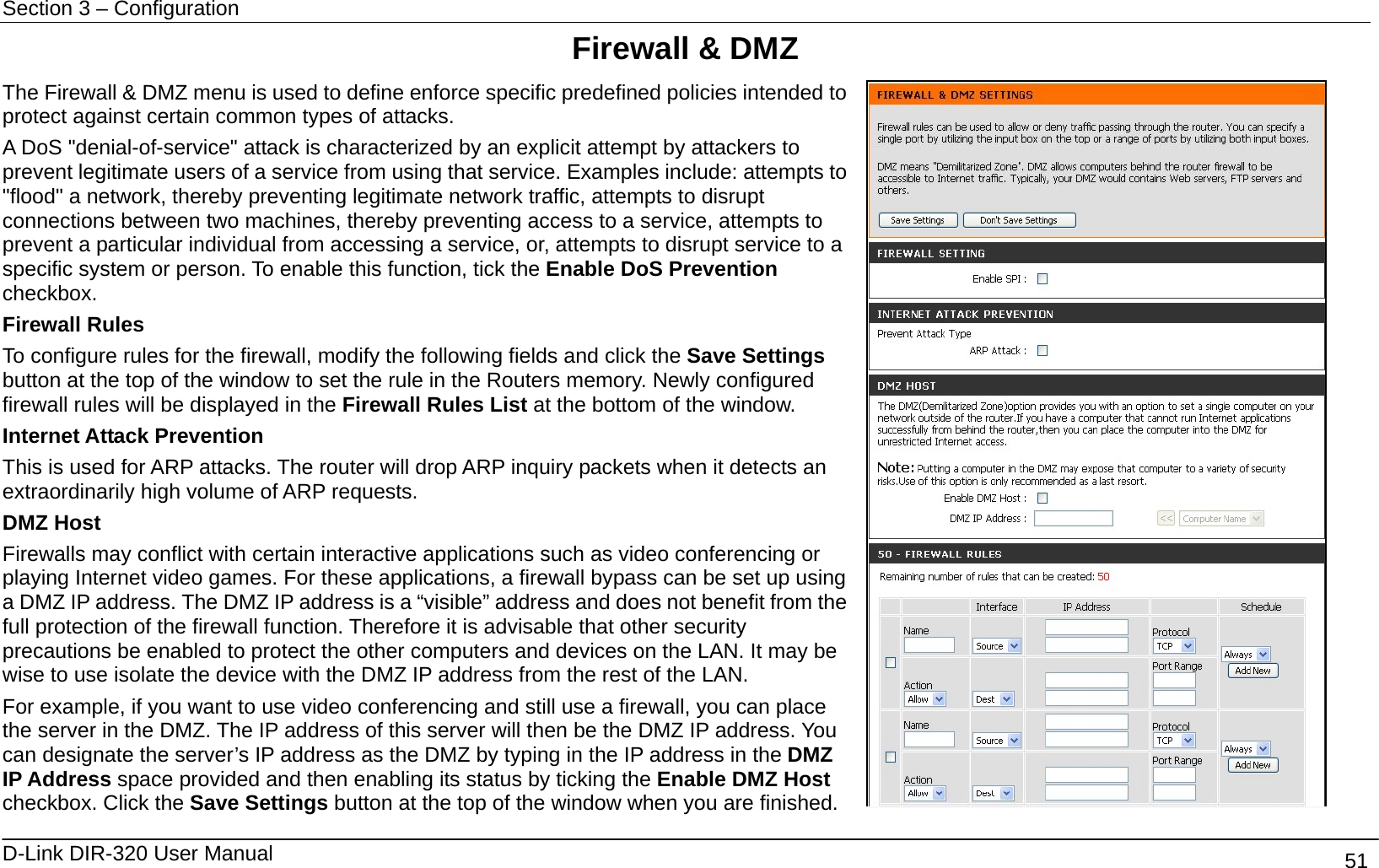 Section 3 – Configuration   D-Link DIR-320 User Manual                                       51 Firewall &amp; DMZ The Firewall &amp; DMZ menu is used to define enforce specific predefined policies intended to protect against certain common types of attacks.   A DoS &quot;denial-of-service&quot; attack is characterized by an explicit attempt by attackers to prevent legitimate users of a service from using that service. Examples include: attempts to &quot;flood&quot; a network, thereby preventing legitimate network traffic, attempts to disrupt connections between two machines, thereby preventing access to a service, attempts to prevent a particular individual from accessing a service, or, attempts to disrupt service to a specific system or person. To enable this function, tick the Enable DoS Prevention checkbox. Firewall Rules To configure rules for the firewall, modify the following fields and click the Save Settings button at the top of the window to set the rule in the Routers memory. Newly configured firewall rules will be displayed in the Firewall Rules List at the bottom of the window.   Internet Attack Prevention This is used for ARP attacks. The router will drop ARP inquiry packets when it detects an extraordinarily high volume of ARP requests.   DMZ Host Firewalls may conflict with certain interactive applications such as video conferencing or playing Internet video games. For these applications, a firewall bypass can be set up using a DMZ IP address. The DMZ IP address is a “visible” address and does not benefit from the full protection of the firewall function. Therefore it is advisable that other security precautions be enabled to protect the other computers and devices on the LAN. It may be wise to use isolate the device with the DMZ IP address from the rest of the LAN.   For example, if you want to use video conferencing and still use a firewall, you can place the server in the DMZ. The IP address of this server will then be the DMZ IP address. You can designate the server’s IP address as the DMZ by typing in the IP address in the DMZ IP Address space provided and then enabling its status by ticking the Enable DMZ Host checkbox. Click the Save Settings button at the top of the window when you are finished.   
