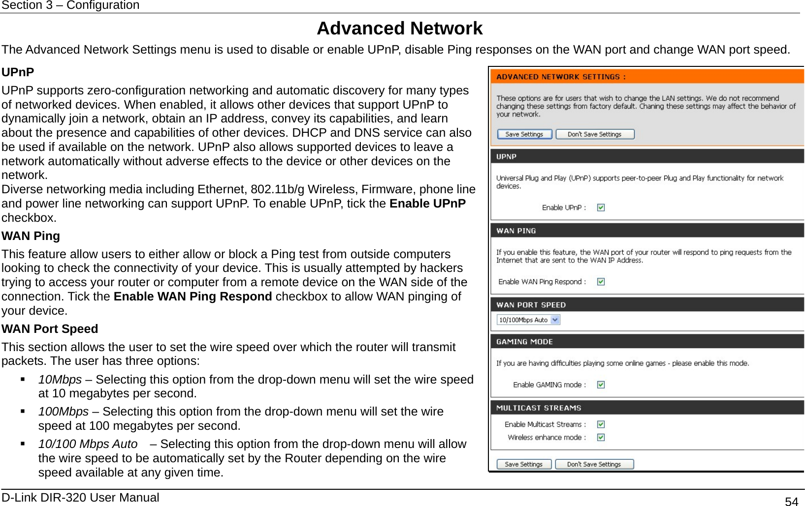 Section 3 – Configuration   D-Link DIR-320 User Manual                                       54 Advanced Network The Advanced Network Settings menu is used to disable or enable UPnP, disable Ping responses on the WAN port and change WAN port speed. UPnP UPnP supports zero-configuration networking and automatic discovery for many types of networked devices. When enabled, it allows other devices that support UPnP to dynamically join a network, obtain an IP address, convey its capabilities, and learn about the presence and capabilities of other devices. DHCP and DNS service can also be used if available on the network. UPnP also allows supported devices to leave a network automatically without adverse effects to the device or other devices on the network. Diverse networking media including Ethernet, 802.11b/g Wireless, Firmware, phone line and power line networking can support UPnP. To enable UPnP, tick the Enable UPnP checkbox. WAN Ping This feature allow users to either allow or block a Ping test from outside computers looking to check the connectivity of your device. This is usually attempted by hackers trying to access your router or computer from a remote device on the WAN side of the connection. Tick the Enable WAN Ping Respond checkbox to allow WAN pinging of your device. WAN Port Speed This section allows the user to set the wire speed over which the router will transmit packets. The user has three options:  10Mbps – Selecting this option from the drop-down menu will set the wire speed at 10 megabytes per second.  100Mbps – Selecting this option from the drop-down menu will set the wire speed at 100 megabytes per second.    10/100 Mbps Auto    – Selecting this option from the drop-down menu will allow the wire speed to be automatically set by the Router depending on the wire speed available at any given time. 