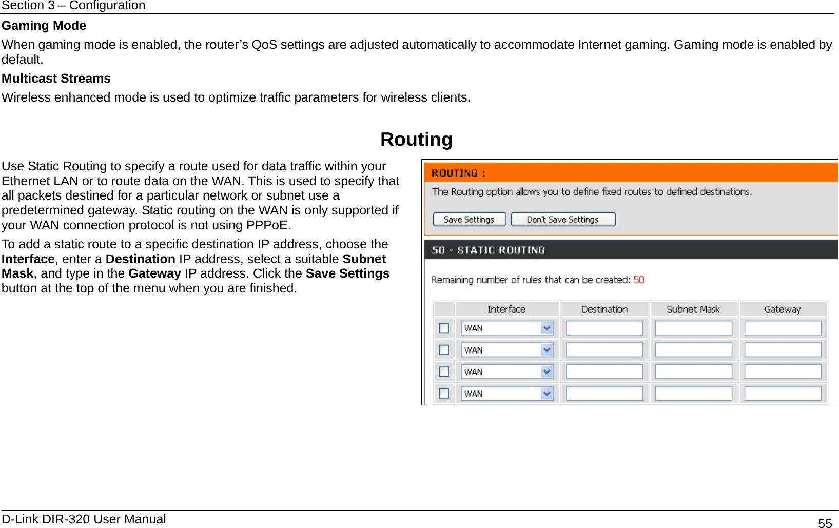 Section 3 – Configuration   D-Link DIR-320 User Manual                                       55 Gaming Mode When gaming mode is enabled, the router’s QoS settings are adjusted automatically to accommodate Internet gaming. Gaming mode is enabled by default.  Multicast Streams Wireless enhanced mode is used to optimize traffic parameters for wireless clients.  Routing Use Static Routing to specify a route used for data traffic within your Ethernet LAN or to route data on the WAN. This is used to specify that all packets destined for a particular network or subnet use a predetermined gateway. Static routing on the WAN is only supported if your WAN connection protocol is not using PPPoE. To add a static route to a specific destination IP address, choose the Interface, enter a Destination IP address, select a suitable Subnet Mask, and type in the Gateway IP address. Click the Save Settings button at the top of the menu when you are finished.     