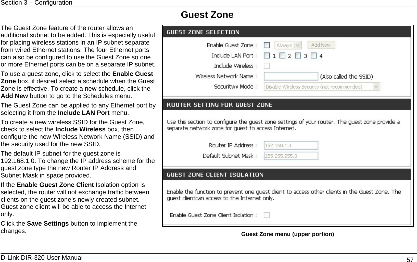 Section 3 – Configuration   D-Link DIR-320 User Manual                                       57 Guest Zone The Guest Zone feature of the router allows an additional subnet to be added. This is especially useful for placing wireless stations in an IP subnet separate from wired Ethernet stations. The four Ethernet ports can also be configured to use the Guest Zone so one or more Ethernet ports can be on a separate IP subnet.To use a guest zone, click to select the Enable Guest Zone box, if desired select a schedule when the Guest Zone is effective. To create a new schedule, click the Add New button to go to the Schedules menu. The Guest Zone can be applied to any Ethernet port by selecting it from the Include LAN Port menu. To create a new wireless SSID for the Guest Zone, check to select the Include Wireless box, then configure the new Wireless Network Name (SSID) and the security used for the new SSID.   The default IP subnet for the guest zone is 192.168.1.0. To change the IP address scheme for the guest zone type the new Router IP Address and Subnet Mask in space provided.   If the Enable Guest Zone Client Isolation option is selected, the router will not exchange traffic between clients on the guest zone’s newly created subnet. Guest zone client will be able to access the Internet only. Click the Save Settings button to implement the changes.    Guest Zone menu (upper portion) 