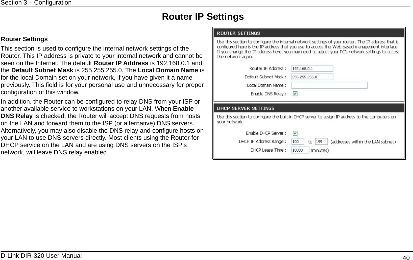 Section 3 – Configuration   D-Link DIR-320 User Manual                                       40 Router IP Settings   Router Settings This section is used to configure the internal network settings of the Router. This IP address is private to your internal network and cannot be seen on the Internet. The default Router IP Address is 192.168.0.1 and the Default Subnet Mask is 255.255.255.0. The Local Domain Name is for the local Domain set on your network, if you have given it a name previously. This field is for your personal use and unnecessary for proper configuration of this window.   In addition, the Router can be configured to relay DNS from your ISP or another available service to workstations on your LAN. When Enable DNS Relay is checked, the Router will accept DNS requests from hosts on the LAN and forward them to the ISP (or alternative) DNS servers. Alternatively, you may also disable the DNS relay and configure hosts on your LAN to use DNS servers directly. Most clients using the Router for DHCP service on the LAN and are using DNS servers on the ISP’s network, will leave DNS relay enabled.          