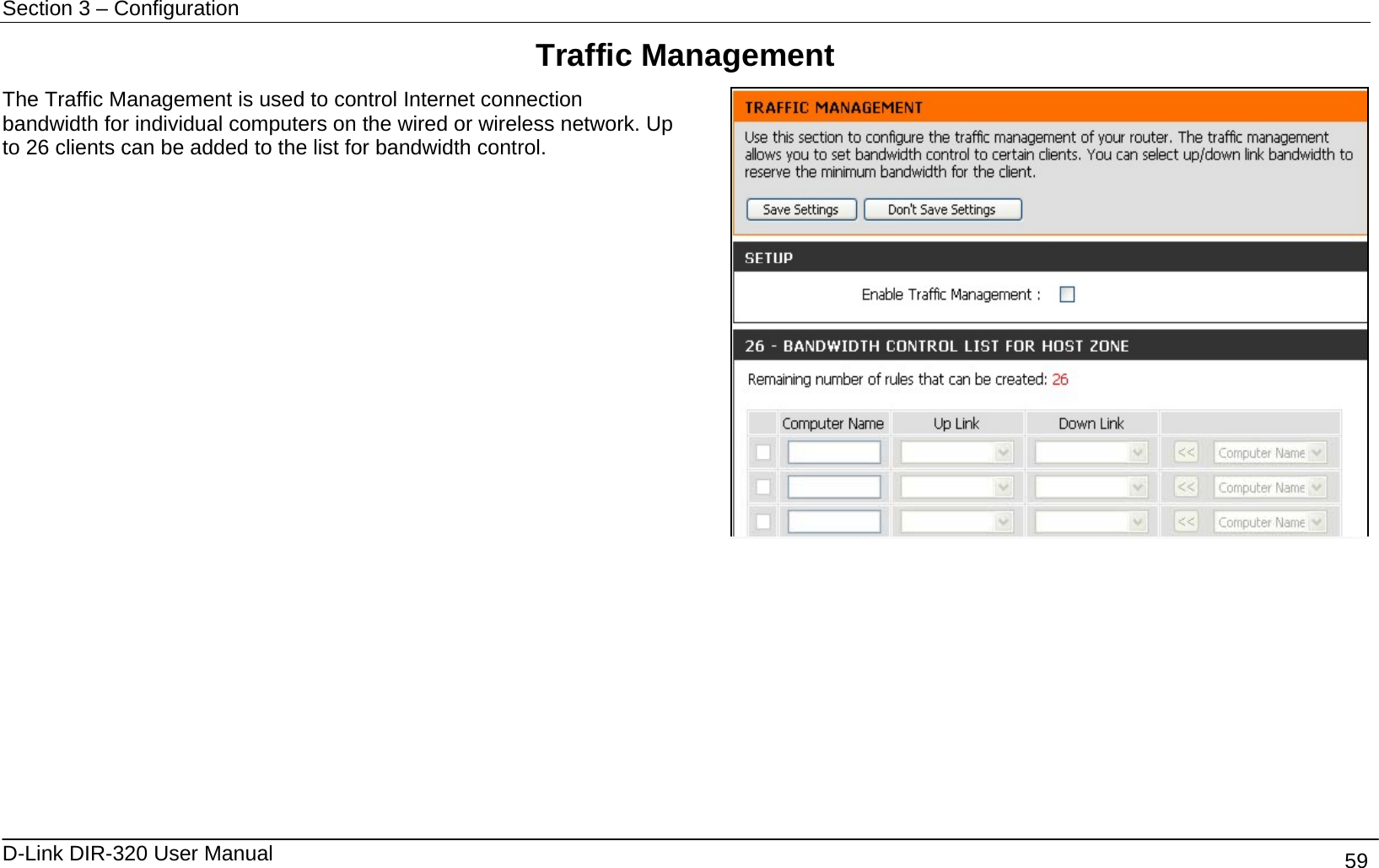 Section 3 – Configuration   D-Link DIR-320 User Manual                                       59 Traffic Management The Traffic Management is used to control Internet connection bandwidth for individual computers on the wired or wireless network. Up to 26 clients can be added to the list for bandwidth control.           