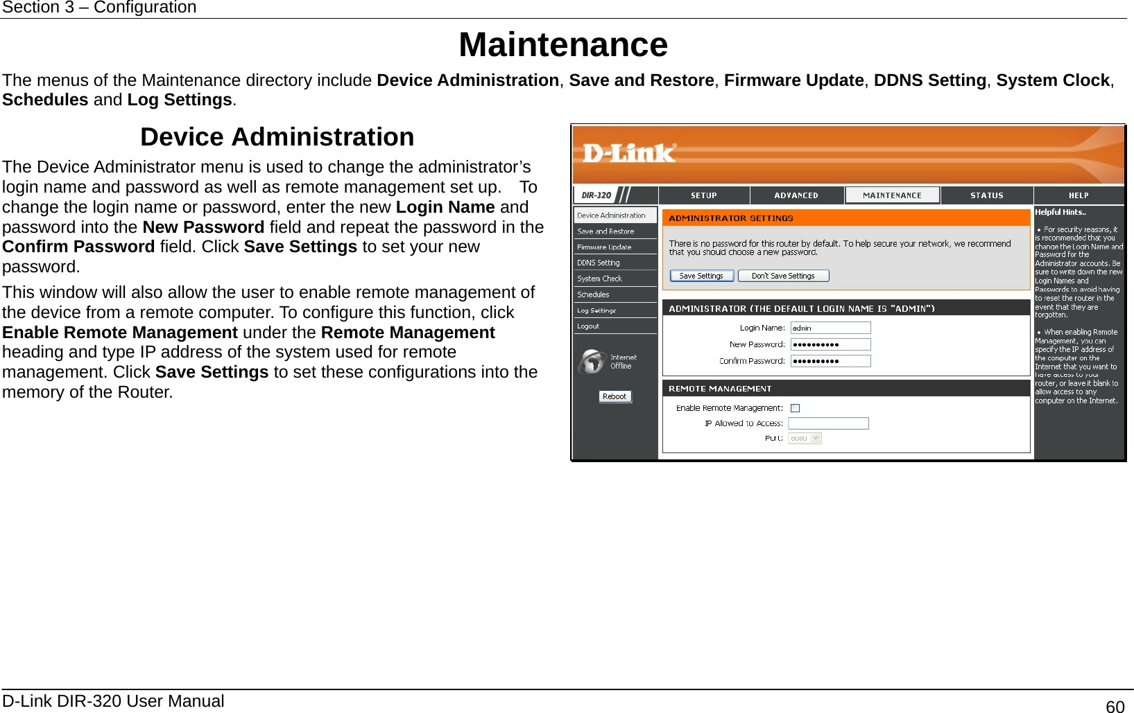 Section 3 – Configuration   D-Link DIR-320 User Manual                                       60 Maintenance The menus of the Maintenance directory include Device Administration, Save and Restore, Firmware Update, DDNS Setting, System Clock, Schedules and Log Settings. Device Administration The Device Administrator menu is used to change the administrator’s login name and password as well as remote management set up.    To change the login name or password, enter the new Login Name and password into the New Password field and repeat the password in the Confirm Password field. Click Save Settings to set your new password. This window will also allow the user to enable remote management of the device from a remote computer. To configure this function, click Enable Remote Management under the Remote Management heading and type IP address of the system used for remote management. Click Save Settings to set these configurations into the memory of the Router.         