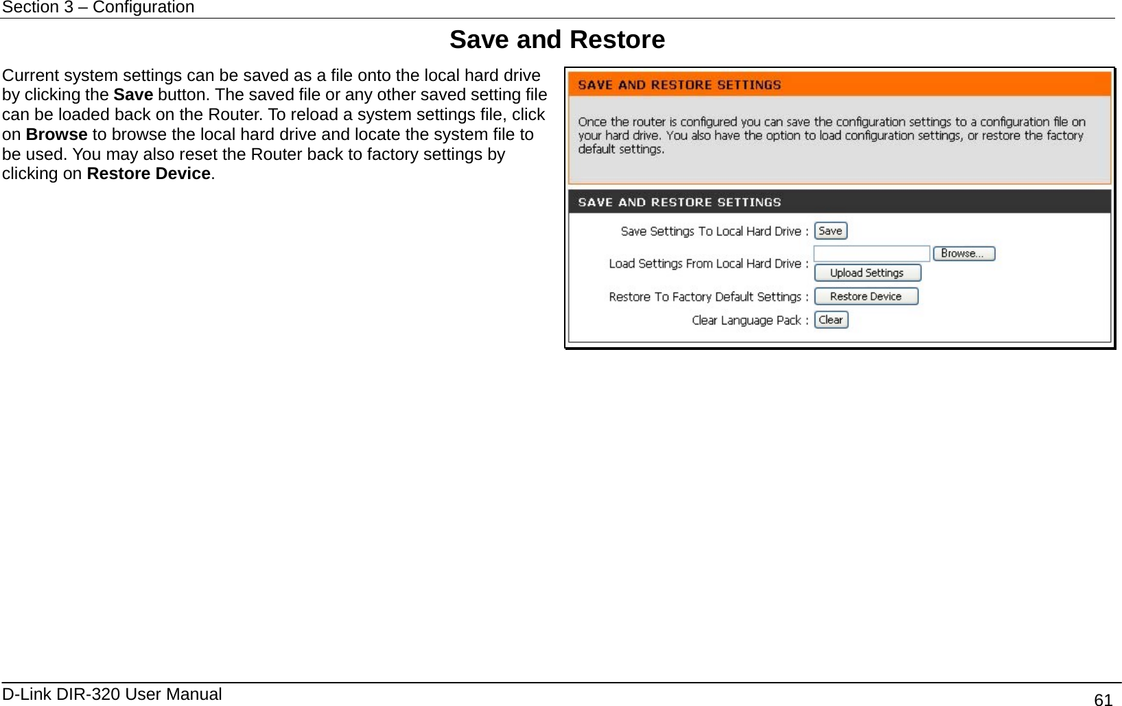 Section 3 – Configuration   D-Link DIR-320 User Manual                                       61 Save and Restore Current system settings can be saved as a file onto the local hard drive by clicking the Save button. The saved file or any other saved setting file can be loaded back on the Router. To reload a system settings file, click on Browse to browse the local hard drive and locate the system file to be used. You may also reset the Router back to factory settings by clicking on Restore Device.              