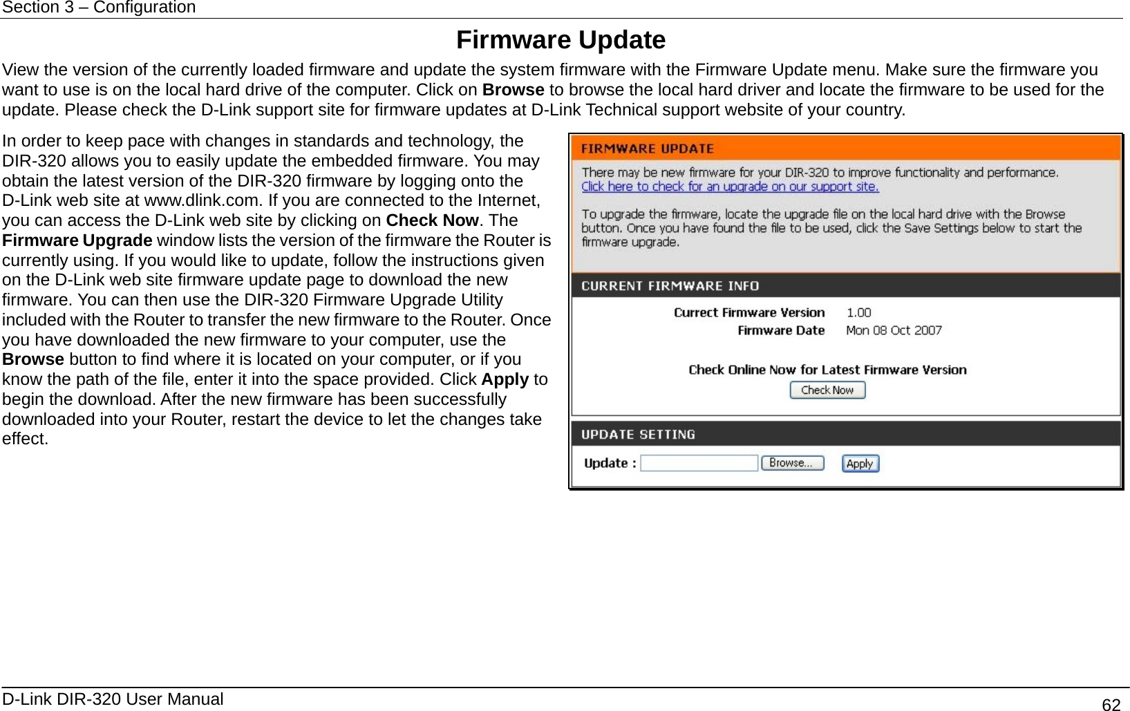 Section 3 – Configuration   D-Link DIR-320 User Manual                                       62 Firmware Update View the version of the currently loaded firmware and update the system firmware with the Firmware Update menu. Make sure the firmware you want to use is on the local hard drive of the computer. Click on Browse to browse the local hard driver and locate the firmware to be used for the update. Please check the D-Link support site for firmware updates at D-Link Technical support website of your country. In order to keep pace with changes in standards and technology, the DIR-320 allows you to easily update the embedded firmware. You may obtain the latest version of the DIR-320 firmware by logging onto the D-Link web site at www.dlink.com. If you are connected to the Internet, you can access the D-Link web site by clicking on Check Now. The Firmware Upgrade window lists the version of the firmware the Router is currently using. If you would like to update, follow the instructions given on the D-Link web site firmware update page to download the new firmware. You can then use the DIR-320 Firmware Upgrade Utility included with the Router to transfer the new firmware to the Router. Once you have downloaded the new firmware to your computer, use the Browse button to find where it is located on your computer, or if you know the path of the file, enter it into the space provided. Click Apply to begin the download. After the new firmware has been successfully downloaded into your Router, restart the device to let the changes take effect.        