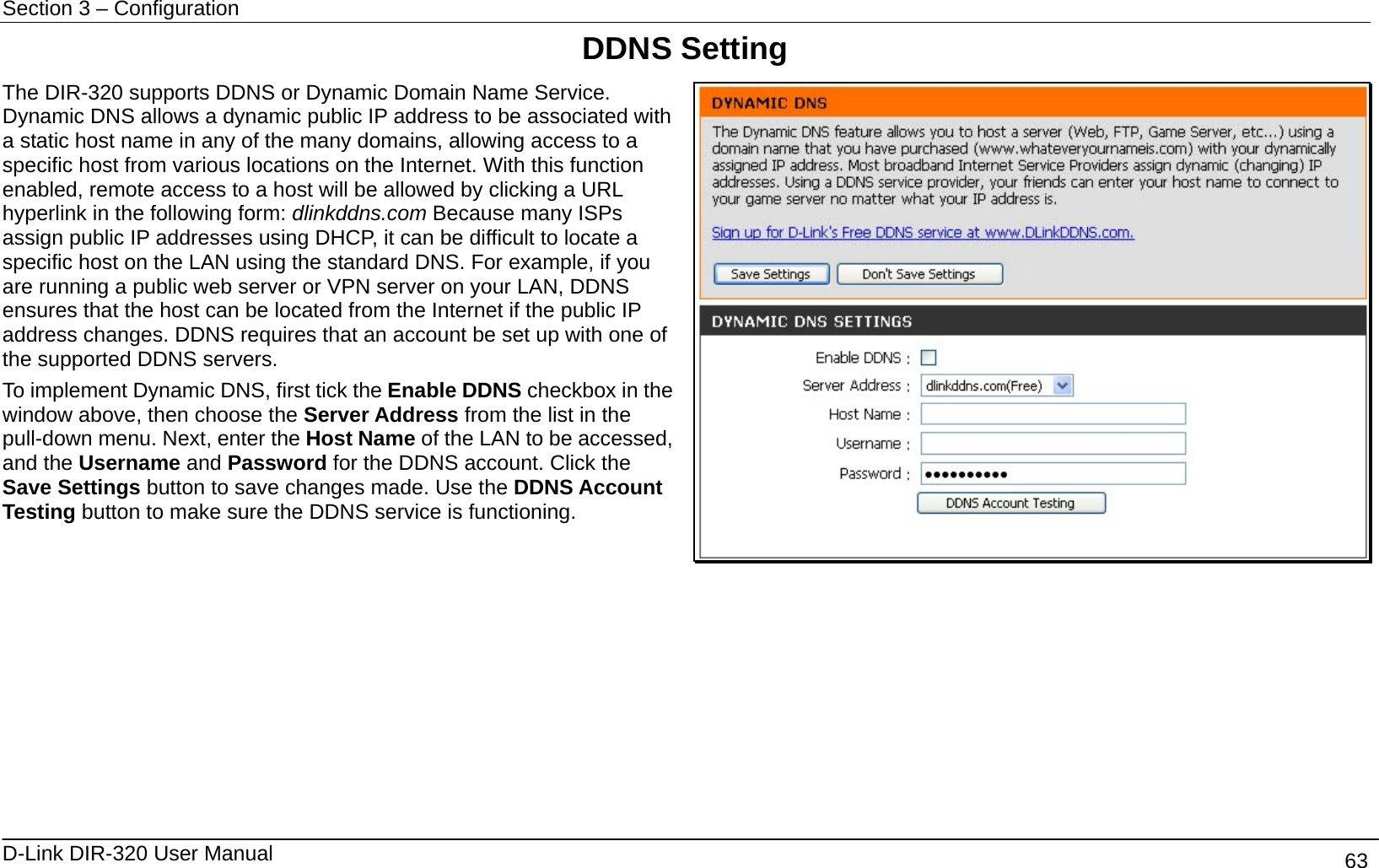 Section 3 – Configuration   D-Link DIR-320 User Manual                                       63 DDNS Setting The DIR-320 supports DDNS or Dynamic Domain Name Service. Dynamic DNS allows a dynamic public IP address to be associated with a static host name in any of the many domains, allowing access to a specific host from various locations on the Internet. With this function enabled, remote access to a host will be allowed by clicking a URL hyperlink in the following form: dlinkddns.com Because many ISPs assign public IP addresses using DHCP, it can be difficult to locate a specific host on the LAN using the standard DNS. For example, if you are running a public web server or VPN server on your LAN, DDNS ensures that the host can be located from the Internet if the public IP address changes. DDNS requires that an account be set up with one of the supported DDNS servers. To implement Dynamic DNS, first tick the Enable DDNS checkbox in the window above, then choose the Server Address from the list in the pull-down menu. Next, enter the Host Name of the LAN to be accessed, and the Username and Password for the DDNS account. Click the Save Settings button to save changes made. Use the DDNS Account Testing button to make sure the DDNS service is functioning.        