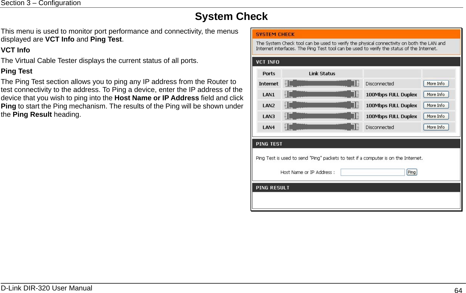 Section 3 – Configuration   D-Link DIR-320 User Manual                                       64 System Check This menu is used to monitor port performance and connectivity, the menus displayed are VCT Info and Ping Test. VCT Info The Virtual Cable Tester displays the current status of all ports. Ping Test The Ping Test section allows you to ping any IP address from the Router to test connectivity to the address. To Ping a device, enter the IP address of the device that you wish to ping into the Host Name or IP Address field and click Ping to start the Ping mechanism. The results of the Ping will be shown under the Ping Result heading.        