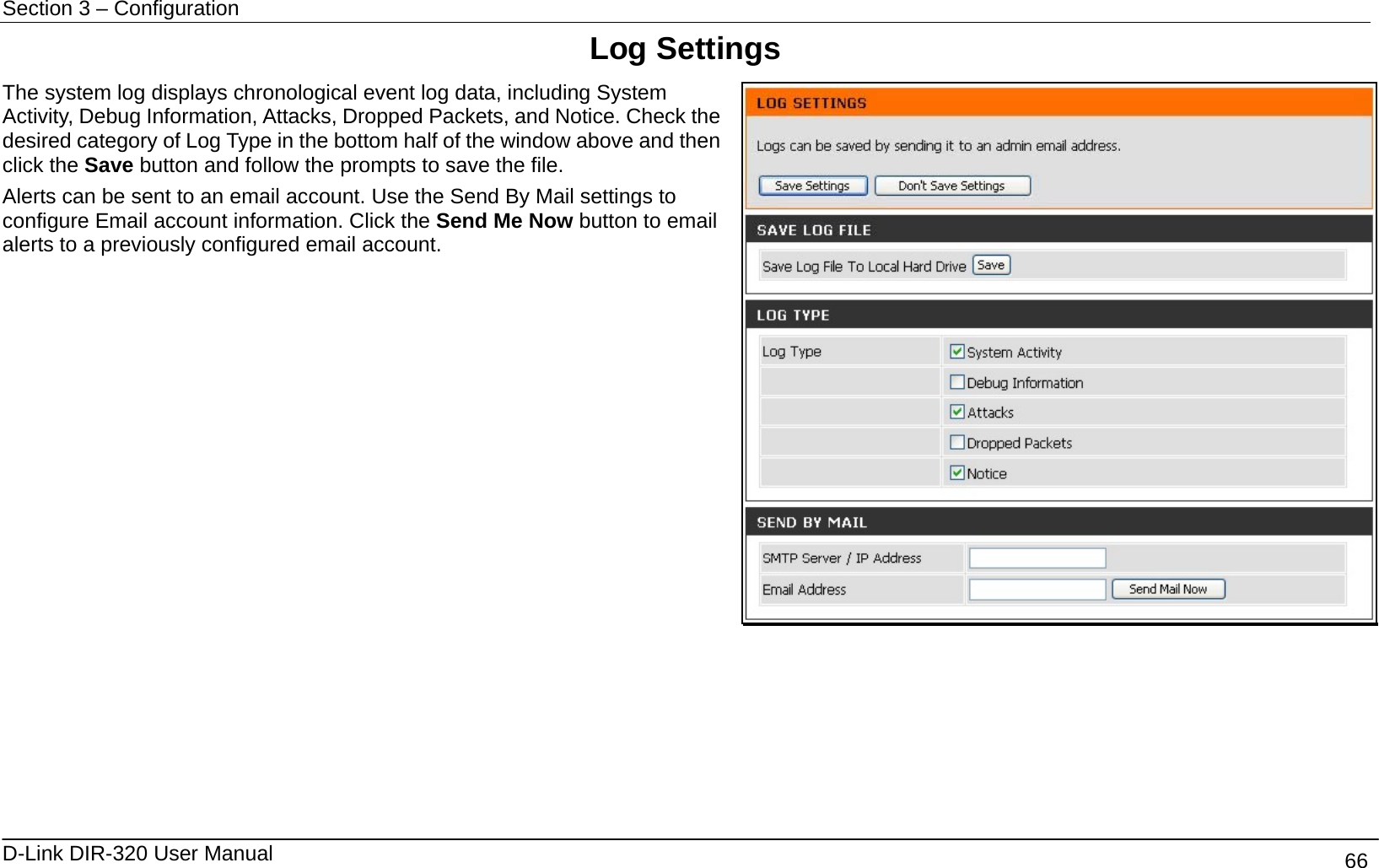 Section 3 – Configuration   D-Link DIR-320 User Manual                                       66 Log Settings The system log displays chronological event log data, including System Activity, Debug Information, Attacks, Dropped Packets, and Notice. Check the desired category of Log Type in the bottom half of the window above and then click the Save button and follow the prompts to save the file. Alerts can be sent to an email account. Use the Send By Mail settings to configure Email account information. Click the Send Me Now button to email alerts to a previously configured email account.      