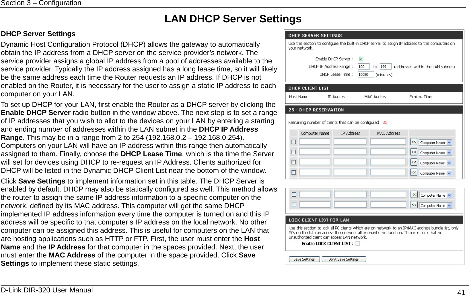 Section 3 – Configuration   D-Link DIR-320 User Manual                                       41 LAN DHCP Server Settings DHCP Server Settings Dynamic Host Configuration Protocol (DHCP) allows the gateway to automatically obtain the IP address from a DHCP server on the service provider’s network. The service provider assigns a global IP address from a pool of addresses available to the service provider. Typically the IP address assigned has a long lease time, so it will likely be the same address each time the Router requests an IP address. If DHCP is not enabled on the Router, it is necessary for the user to assign a static IP address to each computer on your LAN. To set up DHCP for your LAN, first enable the Router as a DHCP server by clicking the Enable DHCP Server radio button in the window above. The next step is to set a range of IP addresses that you wish to allot to the devices on your LAN by entering a starting and ending number of addresses within the LAN subnet in the DHCP IP Address Range. This may be in a range from 2 to 254 (192.168.0.2 – 192.168.0.254). Computers on your LAN will have an IP address within this range then automatically assigned to them. Finally, choose the DHCP Lease Time, which is the time the Server will set for devices using DHCP to re-request an IP Address. Clients authorized for DHCP will be listed in the Dynamic DHCP Client List near the bottom of the window. Click Save Settings to implement information set in this table. The DHCP Server is enabled by default. DHCP may also be statically configured as well. This method allows the router to assign the same IP address information to a specific computer on the network, defined by its MAC address. This computer will get the same DHCP implemented IP address information every time the computer is turned on and this IP address will be specific to that computer’s IP address on the local network. No other computer can be assigned this address. This is useful for computers on the LAN that are hosting applications such as HTTP or FTP. First, the user must enter the Host Name and the IP Address for that computer in the spaces provided. Next, the user must enter the MAC Address of the computer in the space provided. Click Save Settings to implement these static settings.    