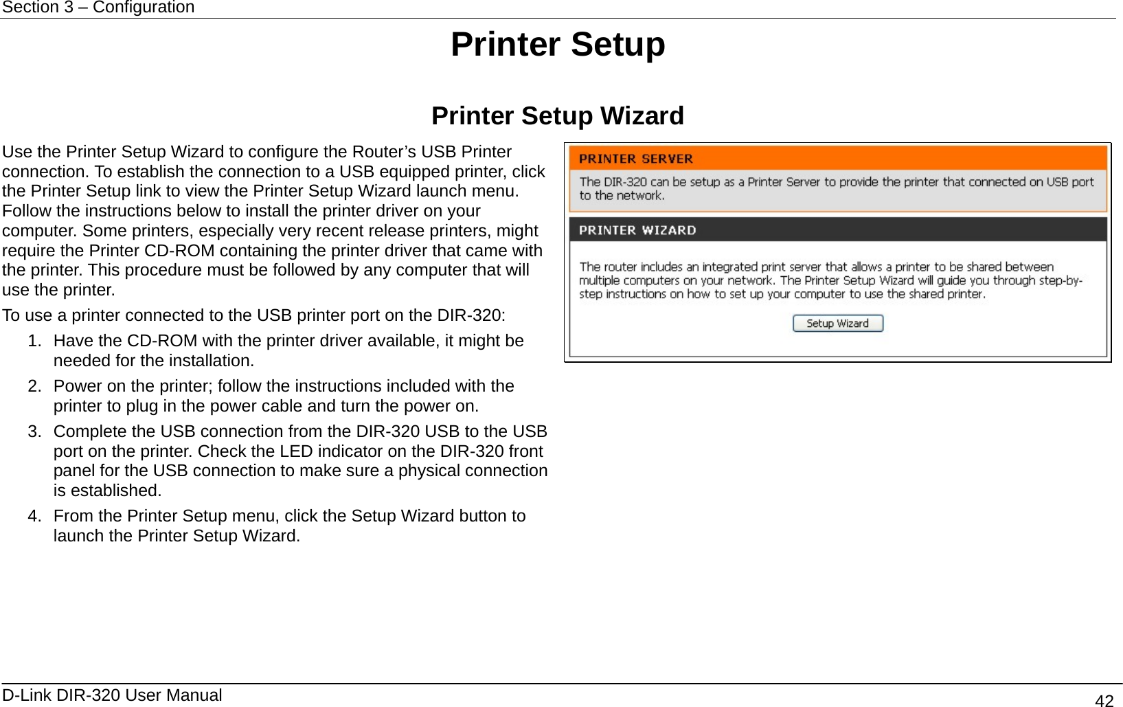 Section 3 – Configuration   D-Link DIR-320 User Manual                                       42 Printer Setup  Printer Setup Wizard Use the Printer Setup Wizard to configure the Router’s USB Printer connection. To establish the connection to a USB equipped printer, click the Printer Setup link to view the Printer Setup Wizard launch menu. Follow the instructions below to install the printer driver on your computer. Some printers, especially very recent release printers, might require the Printer CD-ROM containing the printer driver that came with the printer. This procedure must be followed by any computer that will use the printer. To use a printer connected to the USB printer port on the DIR-320: 1.  Have the CD-ROM with the printer driver available, it might be needed for the installation.   2.  Power on the printer; follow the instructions included with the printer to plug in the power cable and turn the power on. 3.  Complete the USB connection from the DIR-320 USB to the USB port on the printer. Check the LED indicator on the DIR-320 front panel for the USB connection to make sure a physical connection is established. 4.  From the Printer Setup menu, click the Setup Wizard button to launch the Printer Setup Wizard.        