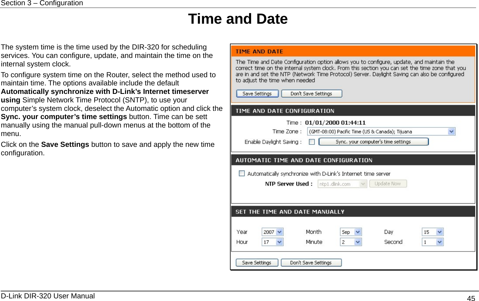 Section 3 – Configuration   D-Link DIR-320 User Manual                                       45 Time and Date  The system time is the time used by the DIR-320 for scheduling services. You can configure, update, and maintain the time on the internal system clock.   To configure system time on the Router, select the method used to maintain time. The options available include the default Automatically synchronize with D-Link’s Internet timeserver using Simple Network Time Protocol (SNTP), to use your computer’s system clock, deselect the Automatic option and click the Sync. your computer’s time settings button. Time can be sett manually using the manual pull-down menus at the bottom of the menu.  Click on the Save Settings button to save and apply the new time configuration.     