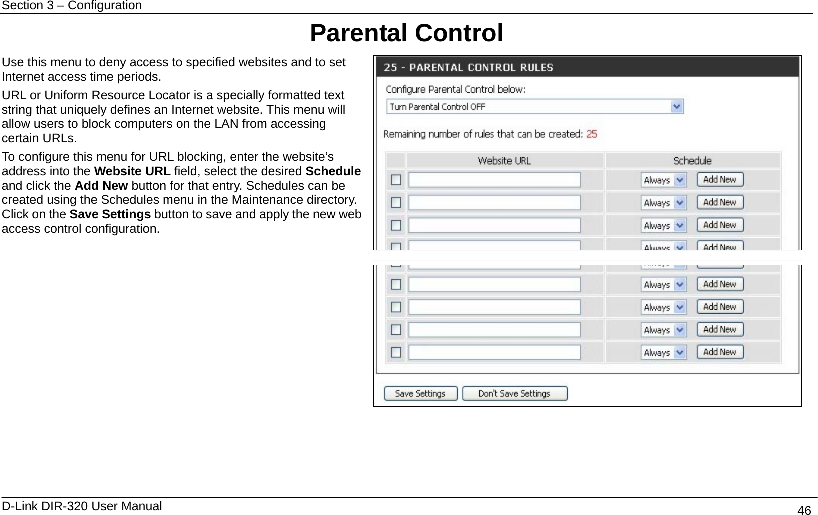 Section 3 – Configuration   D-Link DIR-320 User Manual                                       46 Parental Control Use this menu to deny access to specified websites and to set Internet access time periods. URL or Uniform Resource Locator is a specially formatted text string that uniquely defines an Internet website. This menu will allow users to block computers on the LAN from accessing certain URLs.   To configure this menu for URL blocking, enter the website’s address into the Website URL field, select the desired Schedule and click the Add New button for that entry. Schedules can be created using the Schedules menu in the Maintenance directory. Click on the Save Settings button to save and apply the new web access control configuration.       