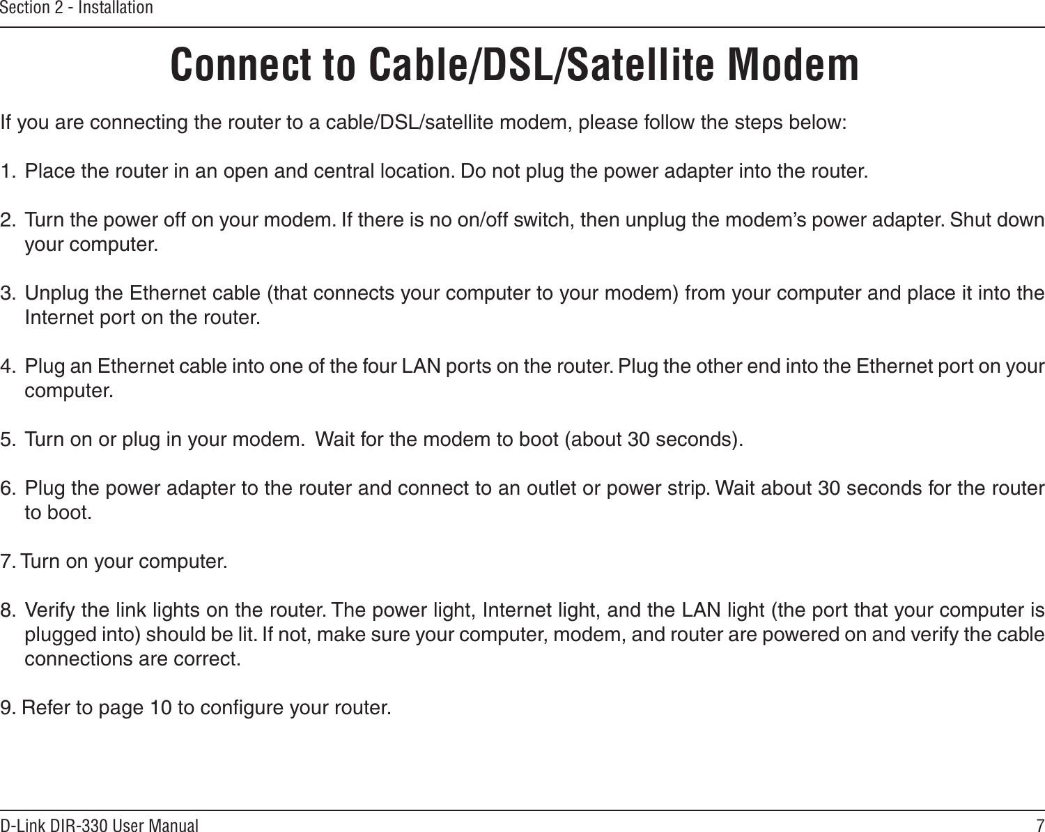 7D-Link DIR-330 User ManualSection 2 - InstallationIf you are connecting the router to a cable/DSL/satellite modem, please follow the steps below:1.  Place the router in an open and central location. Do not plug the power adapter into the router. 2.  Turn the power off on your modem. If there is no on/off switch, then unplug the modem’s power adapter. Shut down your computer.3.  Unplug the Ethernet cable (that connects your computer to your modem) from your computer and place it into the Internet port on the router.  4.  Plug an Ethernet cable into one of the four LAN ports on the router. Plug the other end into the Ethernet port on your computer.5.  Turn on or plug in your modem.  Wait for the modem to boot (about 30 seconds). 6.  Plug the power adapter to the router and connect to an outlet or power strip. Wait about 30 seconds for the router to boot. 7. Turn on your computer. 8.  Verify the link lights on the router. The power light, Internet light, and the LAN light (the port that your computer is plugged into) should be lit. If not, make sure your computer, modem, and router are powered on and verify the cable connections are correct. 9. Refer to page 10 to conﬁgure your router.Connect to Cable/DSL/Satellite Modem