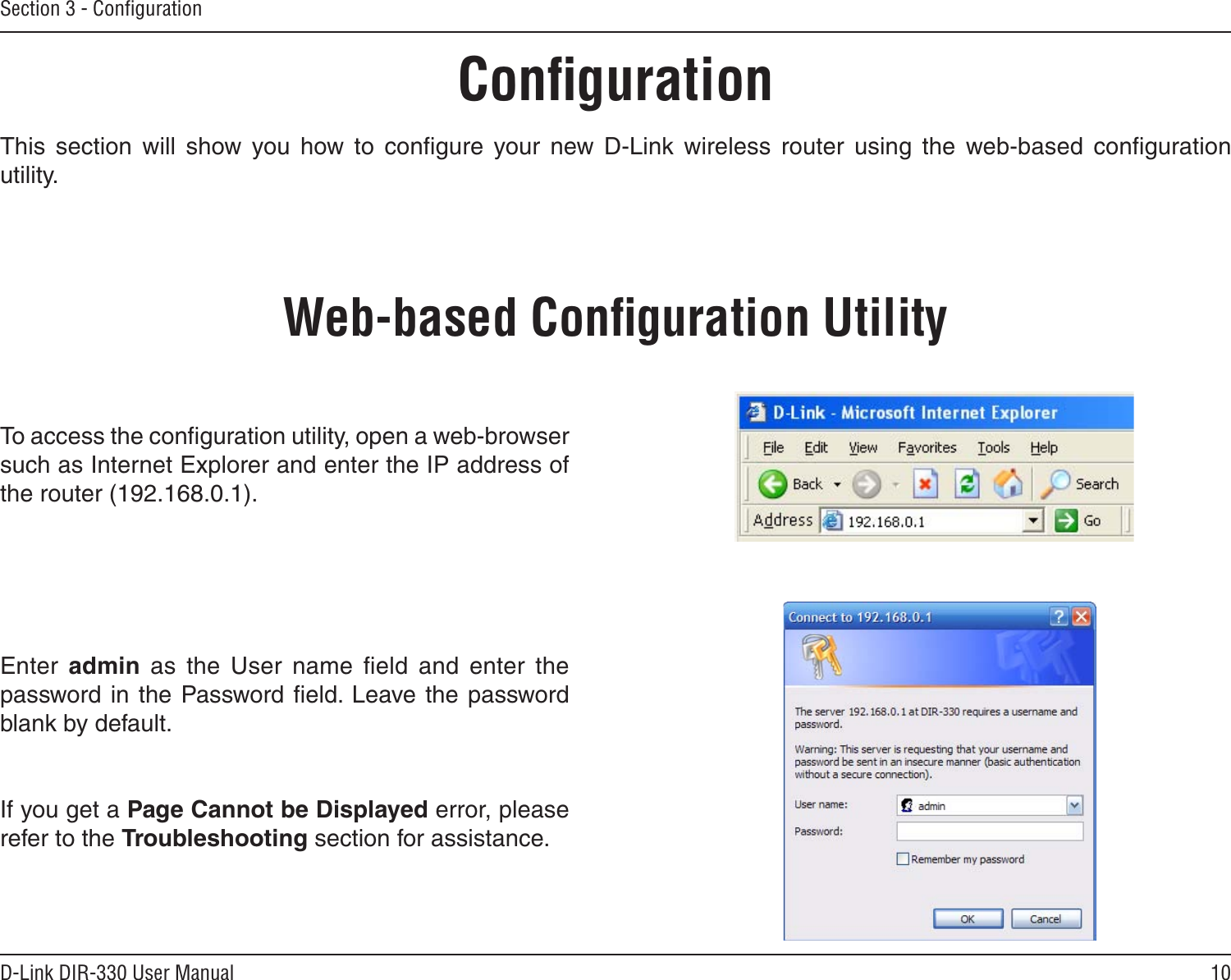 10D-Link DIR-330 User ManualSection 3 - ConﬁgurationConﬁgurationThis  section  will  show  you  how  to  conﬁgure  your  new  D-Link  wireless  router  using  the  web-based  conﬁguration utility.Web-based Conﬁguration UtilityTo access the conﬁguration utility, open a web-browser such as Internet Explorer and enter the IP address of the router (192.168.0.1).Enter  admin  as  the  User  name  ﬁeld  and  enter  the password in the Password  ﬁeld. Leave the password blank by default.If you get a Page Cannot be Displayed error, please refer to the Troubleshooting section for assistance.