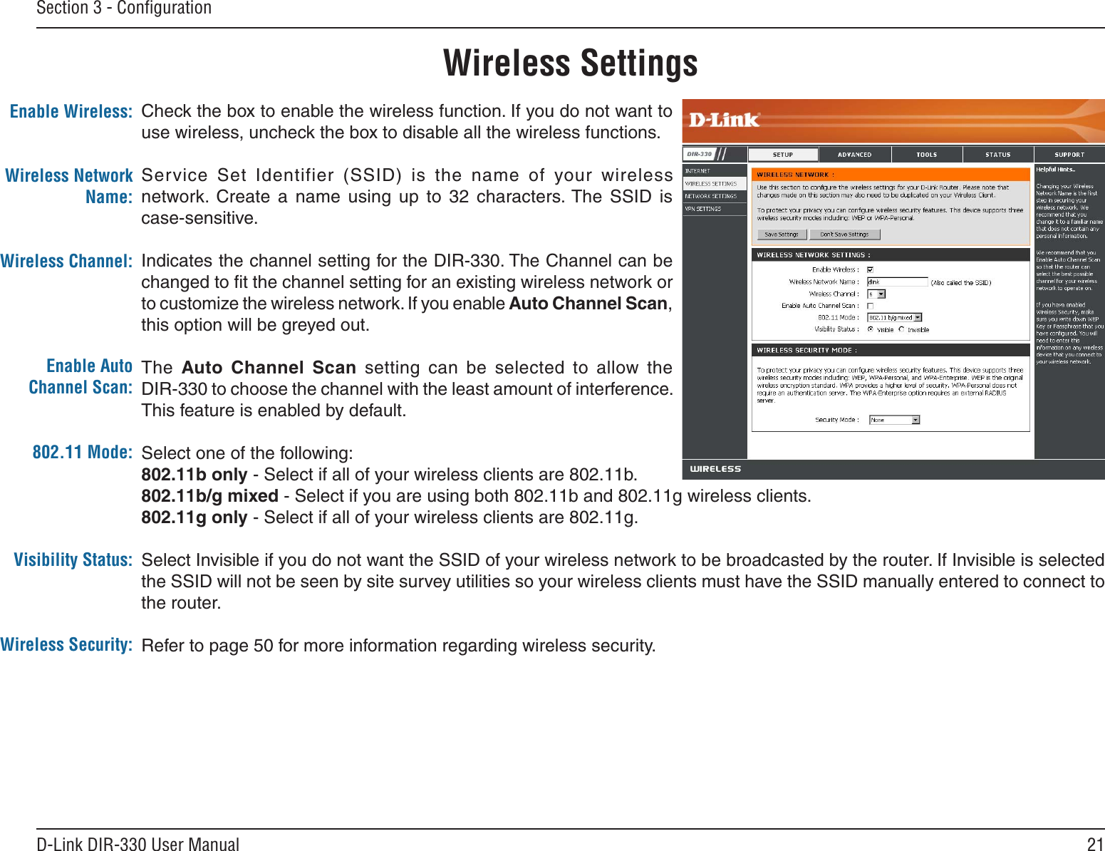 21D-Link DIR-330 User ManualSection 3 - ConﬁgurationCheck the box to enable the wireless function. If you do not want to use wireless, uncheck the box to disable all the wireless functions.Service  Set  Identifier  (SSID)  is  the  name  of  your  wireless network.  Create  a  name  using  up  to  32  characters. The  SSID  is  case-sensitive.Indicates the channel setting for the DIR-330. The Channel can be changed to ﬁt the channel setting for an existing wireless network or to customize the wireless network. If you enable Auto Channel Scan, this option will be greyed out.The  Auto  Channel  Scan  setting  can  be  selected  to  allow  the  DIR-330 to choose the channel with the least amount of interference. This feature is enabled by default.Select one of the following:802.11b only - Select if all of your wireless clients are 802.11b.802.11b/g mixed - Select if you are using both 802.11b and 802.11g wireless clients.802.11g only - Select if all of your wireless clients are 802.11g.Select Invisible if you do not want the SSID of your wireless network to be broadcasted by the router. If Invisible is selected the SSID will not be seen by site survey utilities so your wireless clients must have the SSID manually entered to connect to the router.Refer to page 50 for more information regarding wireless security.Enable Wireless:Enable Auto Channel Scan:Wireless SettingsWireless Network Name:Wireless Channel:802.11 Mode:Visibility Status:Wireless Security: