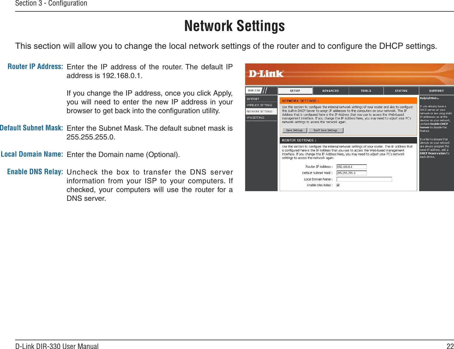 22D-Link DIR-330 User ManualSection 3 - ConﬁgurationThis section will allow you to change the local network settings of the router and to conﬁgure the DHCP settings.Network SettingsEnter  the  IP  address  of  the  router. The  default  IP address is 192.168.0.1.If you change the IP address, once you click Apply, you will  need to  enter  the new IP  address  in your browser to get back into the conﬁguration utility.Enter the Subnet Mask. The default subnet mask is 255.255.255.0.Enter the Domain name (Optional).Uncheck the  box  to  transfer  the  DNS  server information  from  your  ISP  to  your  computers.  If checked,  your  computers  will  use  the  router  for  a DNS server.Router IP Address:Default Subnet Mask:Local Domain Name:Enable DNS Relay: