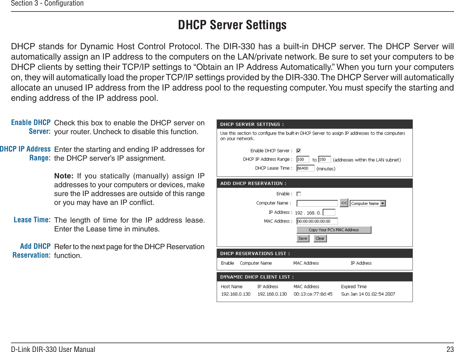23D-Link DIR-330 User ManualSection 3 - ConﬁgurationCheck this box to enable the DHCP server on your router. Uncheck to disable this function.Enter the starting and ending IP addresses for the DHCP server’s IP assignment.Note:  If  you  statically  (manually)  assign  IP addresses to your computers or devices, make sure the IP addresses are outside of this range or you may have an IP conﬂict. The  length  of  time  for  the  IP  address  lease. Enter the Lease time in minutes.Refer to the next page for the DHCP Reservation function.Enable DHCP Server:DHCP IP Address Range:Lease Time:Add DHCP Reservation:DHCP Server SettingsDHCP stands for Dynamic Host Control Protocol. The DIR-330 has a built-in DHCP server. The DHCP Server will automatically assign an IP address to the computers on the LAN/private network. Be sure to set your computers to be DHCP clients by setting their TCP/IP settings to “Obtain an IP Address Automatically.” When you turn your computers on, they will automatically load the proper TCP/IP settings provided by the DIR-330. The DHCP Server will automatically allocate an unused IP address from the IP address pool to the requesting computer. You must specify the starting and ending address of the IP address pool.