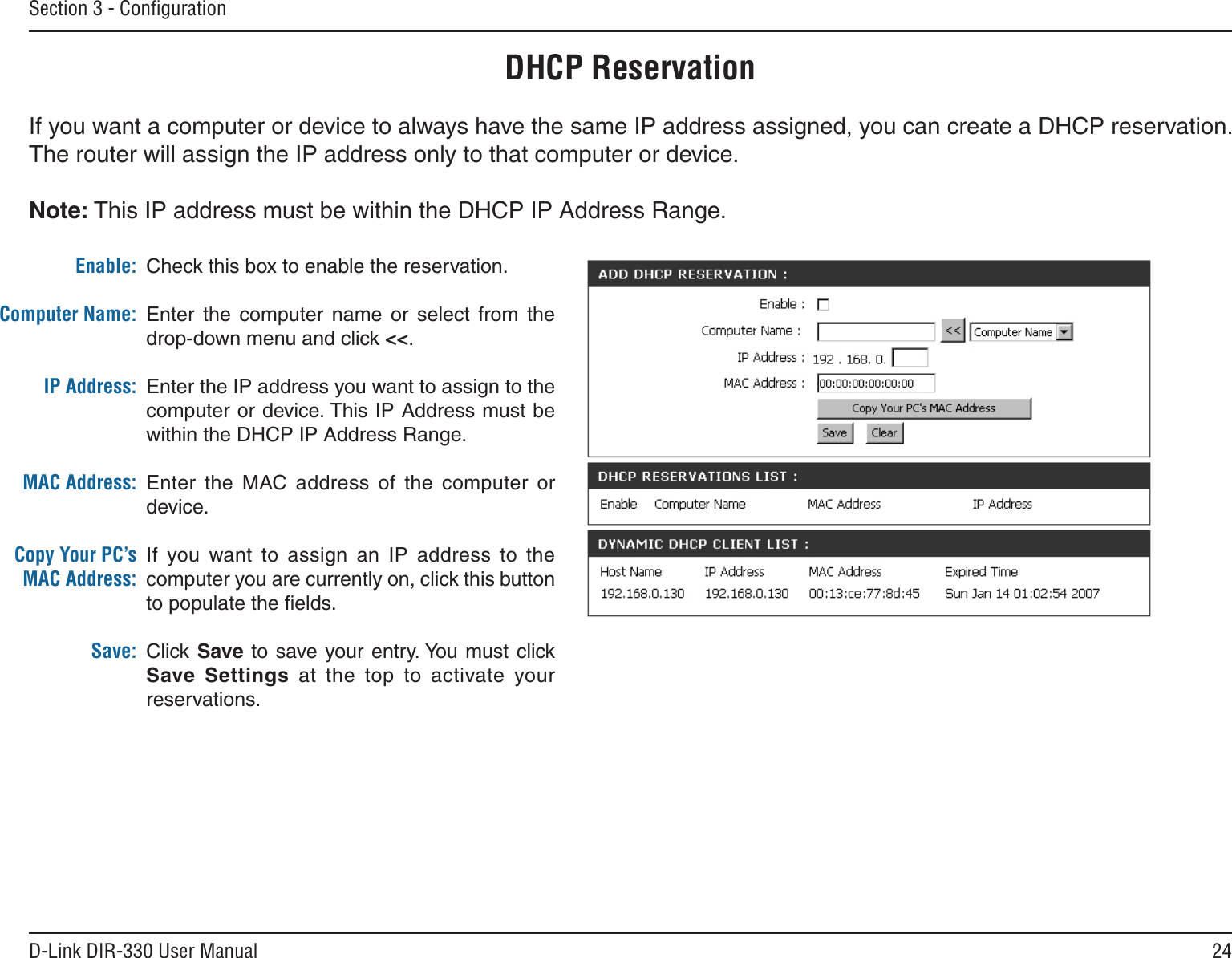 24D-Link DIR-330 User ManualSection 3 - ConﬁgurationDHCP ReservationIf you want a computer or device to always have the same IP address assigned, you can create a DHCP reservation. The router will assign the IP address only to that computer or device. Note: This IP address must be within the DHCP IP Address Range.Check this box to enable the reservation.Enter  the  computer  name  or  select  from  the drop-down menu and click &lt;&lt;.Enter the IP address you want to assign to the computer or device. This IP Address must be within the DHCP IP Address Range.Enter  the  MAC address  of  the  computer  or device.If  you  want  to  assign  an  IP  address  to  the computer you are currently on, click this button to populate the ﬁelds. Click Save to  save your entry. You must click Save  Settings  at  the  top  to  activate  your reservations. Enable:Computer Name:IP Address:MAC Address:Copy Your PC’s MAC Address:Save: