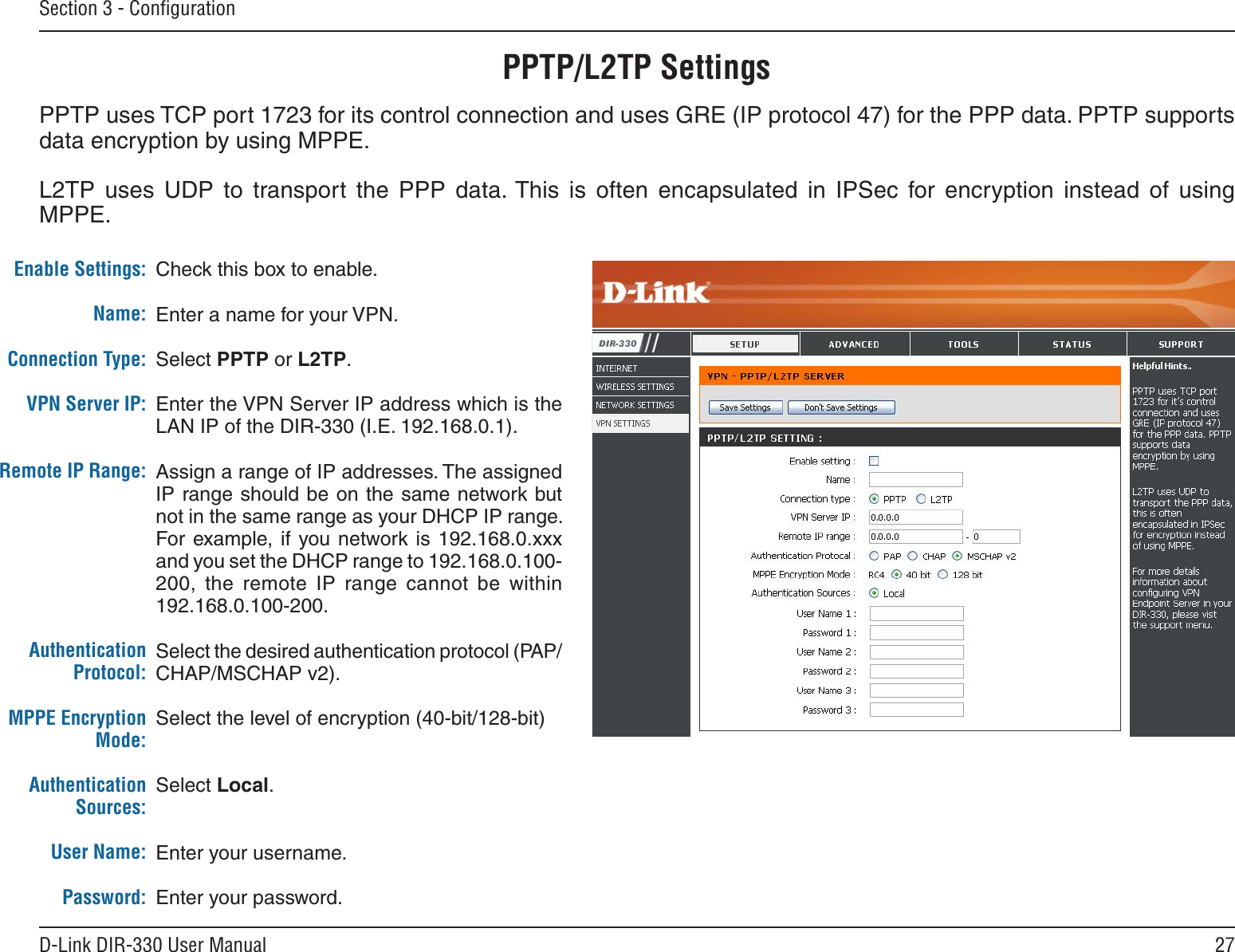 27D-Link DIR-330 User ManualSection 3 - ConﬁgurationPPTP/L2TP SettingsCheck this box to enable.Enter a name for your VPN.Select PPTP or L2TP.Enter the VPN Server IP address which is the LAN IP of the DIR-330 (I.E. 192.168.0.1).Assign a range of IP addresses. The assigned IP range should be on the same network but not in the same range as your DHCP IP range. For  example, if  you network is 192.168.0.xxx and you set the DHCP range to 192.168.0.100-200,  the  remote  IP  range  cannot  be  within 192.168.0.100-200.Select the desired authentication protocol (PAP/CHAP/MSCHAP v2).Select the level of encryption (40-bit/128-bit)Select Local.Enter your username.Enter your password.Enable Settings:Name:Connection Type:VPN Server IP:Remote IP Range:Authentication Protocol:MPPE Encryption Mode:Authentication Sources:User Name:Password:PPTP uses TCP port 1723 for its control connection and uses GRE (IP protocol 47) for the PPP data. PPTP supports data encryption by using MPPE.L2TP  uses  UDP  to  transport  the  PPP  data. This  is  often  encapsulated  in  IPSec  for  encryption  instead  of  using MPPE. 