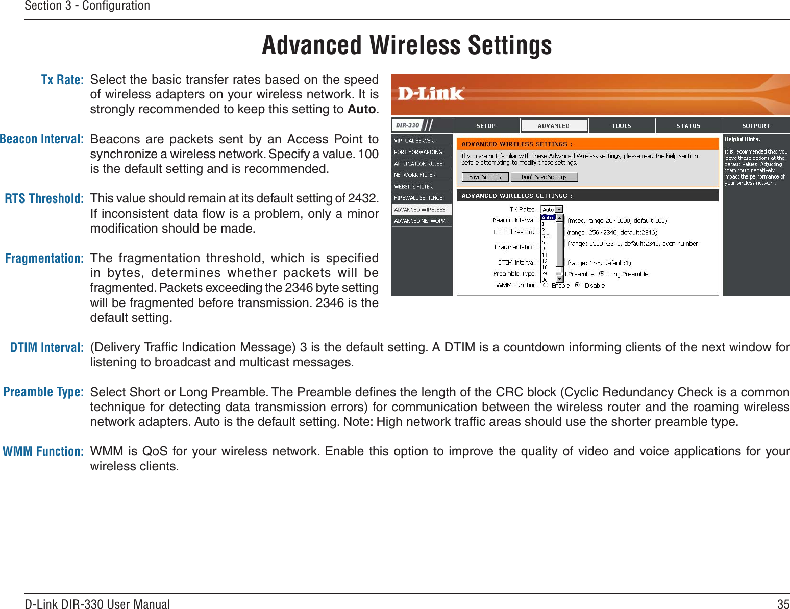 35D-Link DIR-330 User ManualSection 3 - ConﬁgurationTx RatePreambleWMM FunctionAdvanced Wireless SettingsSelect the basic transfer rates based on the speed of wireless adapters on your wireless network. It is strongly recommended to keep this setting to Auto.Beacons  are  packets  sent  by  an  Access  Point  to synchronize a wireless network. Specify a value. 100 is the default setting and is recommended. This value should remain at its default setting of 2432. If inconsistent data ﬂow is a problem, only a minor modiﬁcation should be made.The  fragmentation  threshold,  which  is  specified in  bytes,  determines  whether  packets  will  be fragmented. Packets exceeding the 2346 byte setting will be fragmented before transmission. 2346 is the default setting. (Delivery Trafﬁc Indication Message) 3 is the default setting. A DTIM is a countdown informing clients of the next window for listening to broadcast and multicast messages.Select Short or Long Preamble. The Preamble deﬁnes the length of the CRC block (Cyclic Redundancy Check is a common technique for detecting data transmission errors) for communication between the wireless router and the roaming wireless network adapters. Auto is the default setting. Note: High network trafﬁc areas should use the shorter preamble type.WMM is QoS for your wireless network. Enable this option to  improve the  quality of video and  voice applications for your wireless clients.Tx Rate:Beacon Interval:RTS Threshold:Fragmentation:DTIM Interval:Preamble Type:WMM Function: