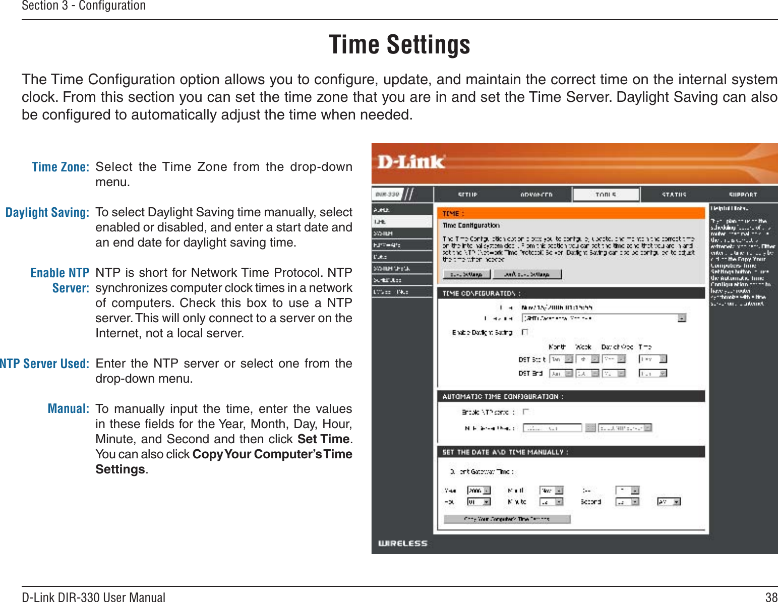 38D-Link DIR-330 User ManualSection 3 - ConﬁgurationTime SettingsSelect  the Time  Zone  from  the  drop-down menu.To select Daylight Saving time manually, select enabled or disabled, and enter a start date and an end date for daylight saving time.NTP is short for Network Time Protocol. NTP synchronizes computer clock times in a network of  computers.  Check  this  box  to  use  a  NTP server. This will only connect to a server on the Internet, not a local server.Enter  the  NTP  server  or  select  one from  the drop-down menu.To  manually  input  the  time,  enter  the  values in these ﬁelds for the Year, Month, Day, Hour, Minute, and Second and then click Set Time. You can also click Copy Your Computer’s Time Settings.Time Zone:Daylight Saving:Enable NTP Server:NTP Server Used:Manual:The Time Conﬁguration option allows you to conﬁgure, update, and maintain the correct time on the internal system clock. From this section you can set the time zone that you are in and set the Time Server. Daylight Saving can also be conﬁgured to automatically adjust the time when needed.