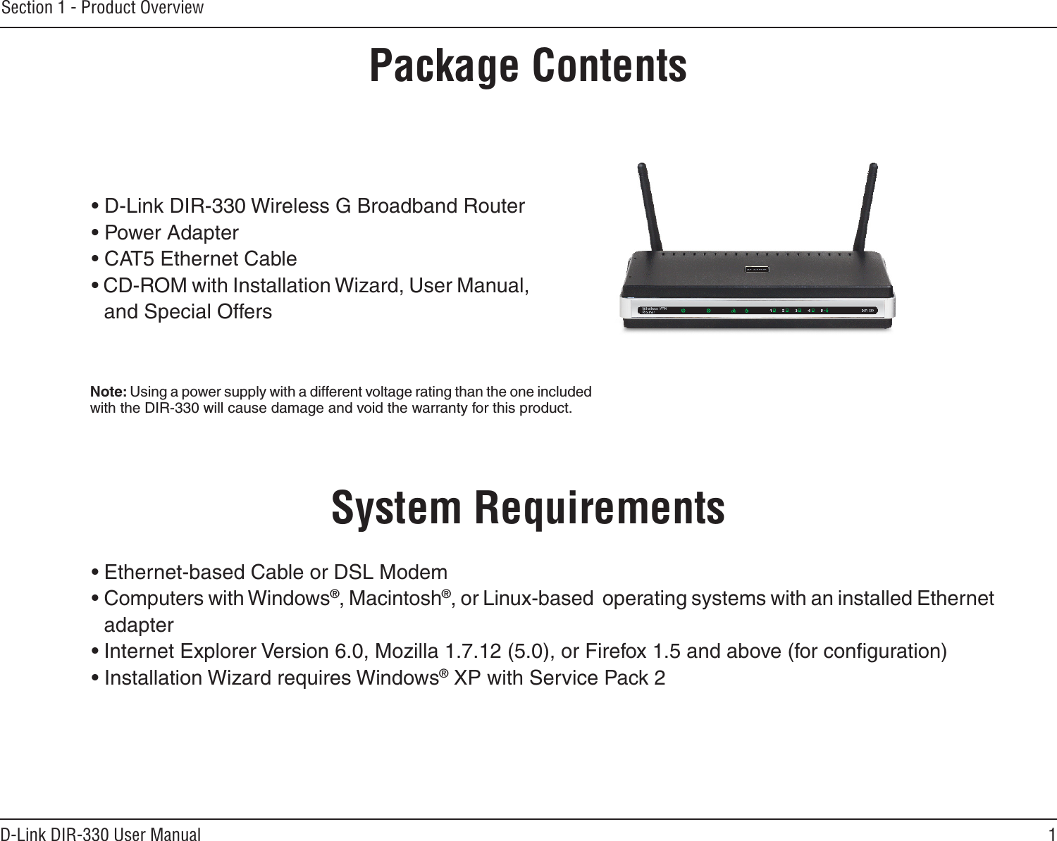 1D-Link DIR-330 User ManualSection 1 - Product Overview• D-Link DIR-330 Wireless G Broadband Router• Power Adapter• CAT5 Ethernet Cable• CD-ROM with Installation Wizard, User Manual, and Special OffersSystem Requirements• Ethernet-based Cable or DSL Modem• Computers with Windows®, Macintosh®, or Linux-based  operating systems with an installed Ethernet adapter• Internet Explorer Version 6.0, Mozilla 1.7.12 (5.0), or Firefox 1.5 and above (for conﬁguration)• Installation Wizard requires Windows® XP with Service Pack 2Product OverviewPackage ContentsNote: Using a power supply with a different voltage rating than the one included with the DIR-330 will cause damage and void the warranty for this product.