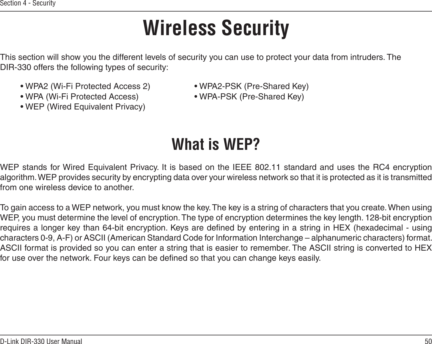 50D-Link DIR-330 User ManualSection 4 - SecurityWireless SecurityThis section will show you the different levels of security you can use to protect your data from intruders. The DIR-330 offers the following types of security:• WPA2 (Wi-Fi Protected Access 2)     • WPA2-PSK (Pre-Shared Key)• WPA (Wi-Fi Protected Access)      • WPA-PSK (Pre-Shared Key)• WEP (Wired Equivalent Privacy)What is WEP?WEP stands for Wired Equivalent Privacy.  It is based on the IEEE 802.11 standard and  uses the  RC4 encryption algorithm. WEP provides security by encrypting data over your wireless network so that it is protected as it is transmitted from one wireless device to another.To gain access to a WEP network, you must know the key. The key is a string of characters that you create. When using WEP, you must determine the level of encryption. The type of encryption determines the key length. 128-bit encryption requires a longer key than 64-bit encryption. Keys are deﬁned by entering in a string in HEX (hexadecimal - using characters 0-9, A-F) or ASCII (American Standard Code for Information Interchange – alphanumeric characters) format. ASCII format is provided so you can enter a string that is easier to remember. The ASCII string is converted to HEX for use over the network. Four keys can be deﬁned so that you can change keys easily.