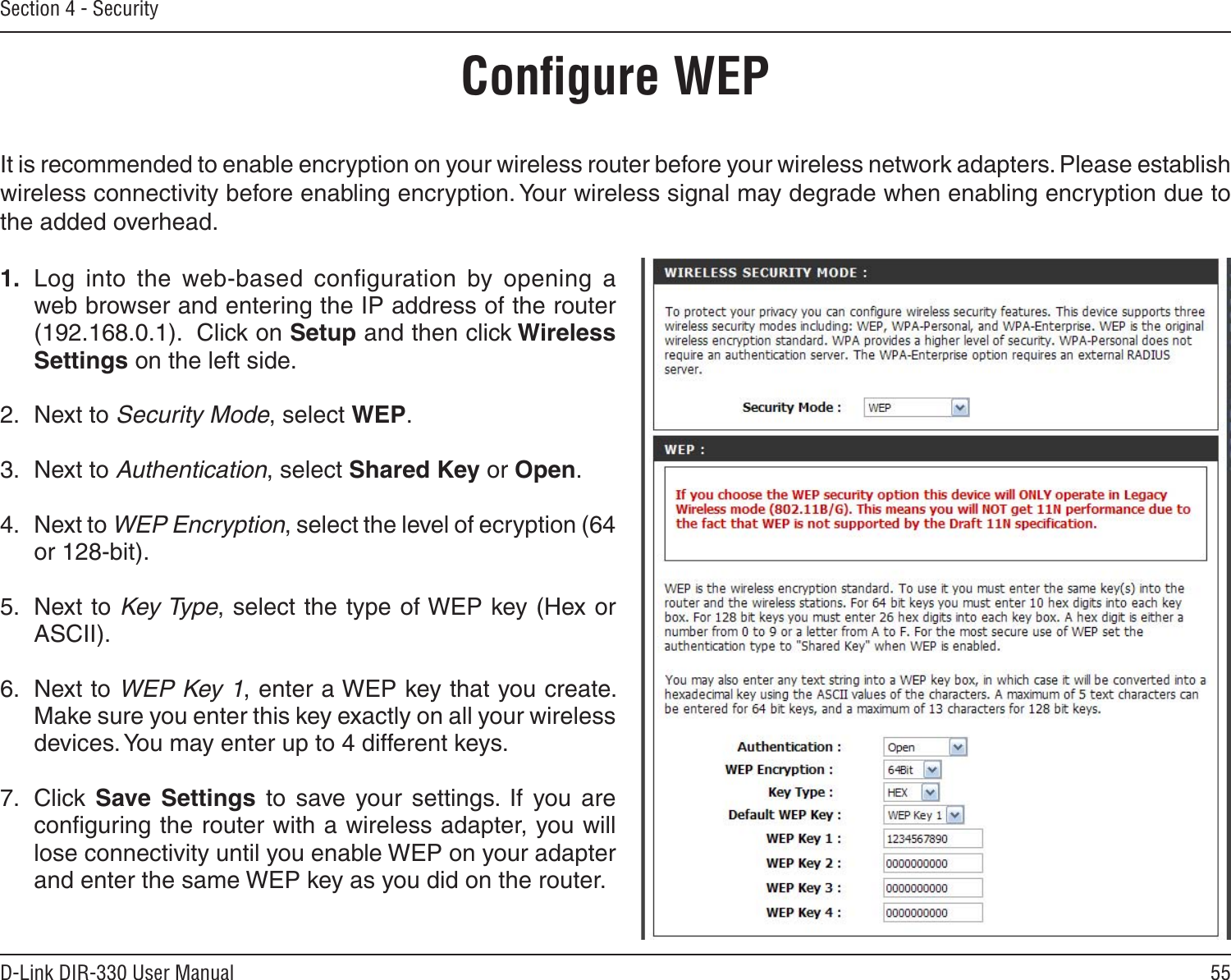55D-Link DIR-330 User ManualSection 4 - SecurityConﬁgure WEPIt is recommended to enable encryption on your wireless router before your wireless network adapters. Please establish wireless connectivity before enabling encryption. Your wireless signal may degrade when enabling encryption due to the added overhead.1.  Log  into  the  web-based  conﬁguration  by  opening  a web browser and entering the IP address of the router (192.168.0.1).  Click on Setup and then click Wireless Settings on the left side.2.  Next to Security Mode, select WEP.3.  Next to Authentication, select Shared Key or Open.4.  Next to WEP Encryption, select the level of ecryption (64 or 128-bit).5.  Next to Key Type, select the type of WEP key (Hex or ASCII).   6.  Next to WEP Key 1, enter a WEP key that you create. Make sure you enter this key exactly on all your wireless devices. You may enter up to 4 different keys.7.  Click  Save  Settings  to  save  your  settings.  If  you  are conﬁguring the router with a wireless adapter, you will lose connectivity until you enable WEP on your adapter and enter the same WEP key as you did on the router.