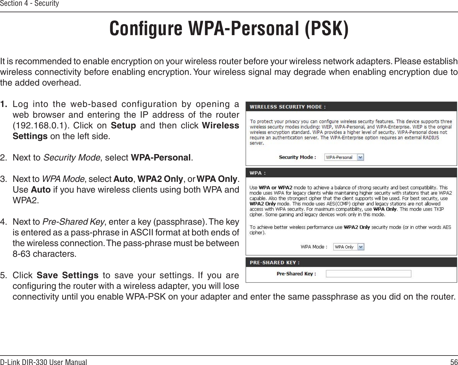 56D-Link DIR-330 User ManualSection 4 - SecurityConﬁgure WPA-Personal (PSK)It is recommended to enable encryption on your wireless router before your wireless network adapters. Please establish wireless connectivity before enabling encryption. Your wireless signal may degrade when enabling encryption due to the added overhead.1.  Log  into  the  web-based  configuration  by  opening  a web  browser  and  entering  the  IP  address  of  the  router (192.168.0.1).  Click  on  Setup  and  then  click Wireless Settings on the left side.2.  Next to Security Mode, select WPA-Personal.3.  Next to WPA Mode, select Auto, WPA2 Only, or WPA Only. Use Auto if you have wireless clients using both WPA and WPA2.4.  Next to Pre-Shared Key, enter a key (passphrase). The key is entered as a pass-phrase in ASCII format at both ends of the wireless connection. The pass-phrase must be between 8-63 characters. 5.  Click  Save  Settings  to  save  your  settings.  If  you  are conﬁguring the router with a wireless adapter, you will lose connectivity until you enable WPA-PSK on your adapter and enter the same passphrase as you did on the router.