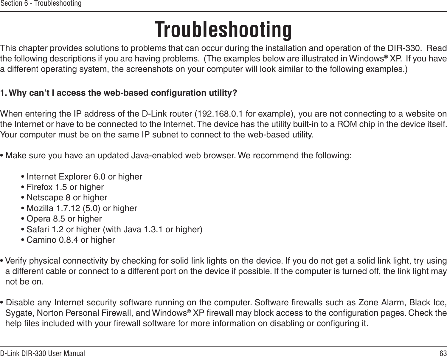 63D-Link DIR-330 User ManualSection 6 - TroubleshootingTroubleshootingThis chapter provides solutions to problems that can occur during the installation and operation of the DIR-330.  Read the following descriptions if you are having problems.  (The examples below are illustrated in Windows® XP.  If you have a different operating system, the screenshots on your computer will look similar to the following examples.)1. Why can’t I access the web-based conﬁguration utility?When entering the IP address of the D-Link router (192.168.0.1 for example), you are not connecting to a website on the Internet or have to be connected to the Internet. The device has the utility built-in to a ROM chip in the device itself. Your computer must be on the same IP subnet to connect to the web-based utility. • Make sure you have an updated Java-enabled web browser. We recommend the following: • Internet Explorer 6.0 or higher • Firefox 1.5 or higher• Netscape 8 or higher • Mozilla 1.7.12 (5.0) or higher • Opera 8.5 or higher • Safari 1.2 or higher (with Java 1.3.1 or higher) • Camino 0.8.4 or higher • Verify physical connectivity by checking for solid link lights on the device. If you do not get a solid link light, try using a different cable or connect to a different port on the device if possible. If the computer is turned off, the link light may not be on.• Disable any Internet security software running on the computer. Software ﬁrewalls such as Zone Alarm, Black Ice, Sygate, Norton Personal Firewall, and Windows® XP ﬁrewall may block access to the conﬁguration pages. Check the help ﬁles included with your ﬁrewall software for more information on disabling or conﬁguring it.