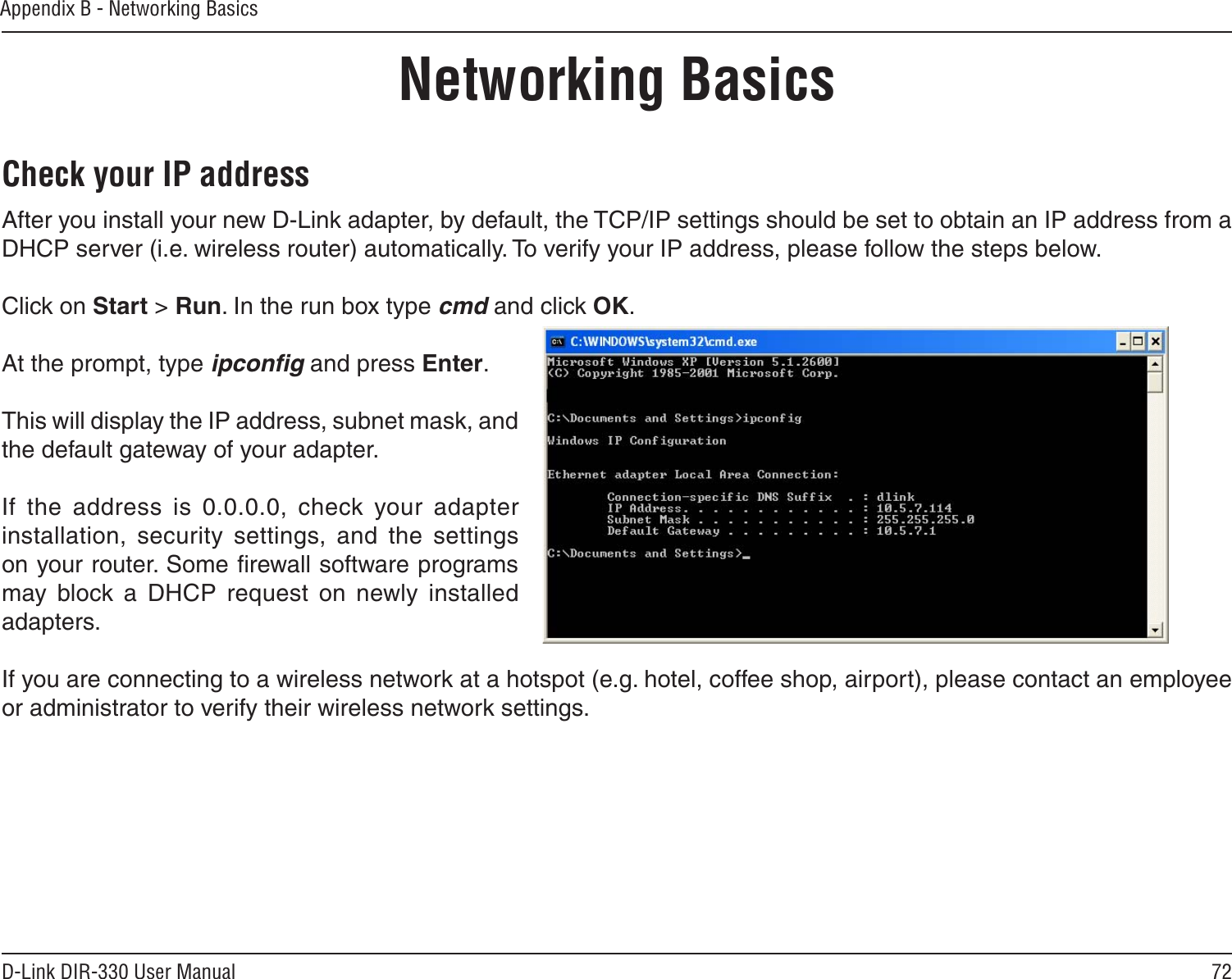 72D-Link DIR-330 User ManualAppendix B - Networking BasicsNetworking BasicsCheck your IP addressAfter you install your new D-Link adapter, by default, the TCP/IP settings should be set to obtain an IP address from a DHCP server (i.e. wireless router) automatically. To verify your IP address, please follow the steps below.Click on Start &gt; Run. In the run box type cmd and click OK.At the prompt, type ipconﬁg and press Enter.This will display the IP address, subnet mask, and the default gateway of your adapter.If  the  address  is  0.0.0.0,  check  your  adapter installation,  security  settings,  and  the  settings on your router. Some ﬁrewall software programs may  block  a  DHCP  request  on  newly  installed adapters. If you are connecting to a wireless network at a hotspot (e.g. hotel, coffee shop, airport), please contact an employee or administrator to verify their wireless network settings.