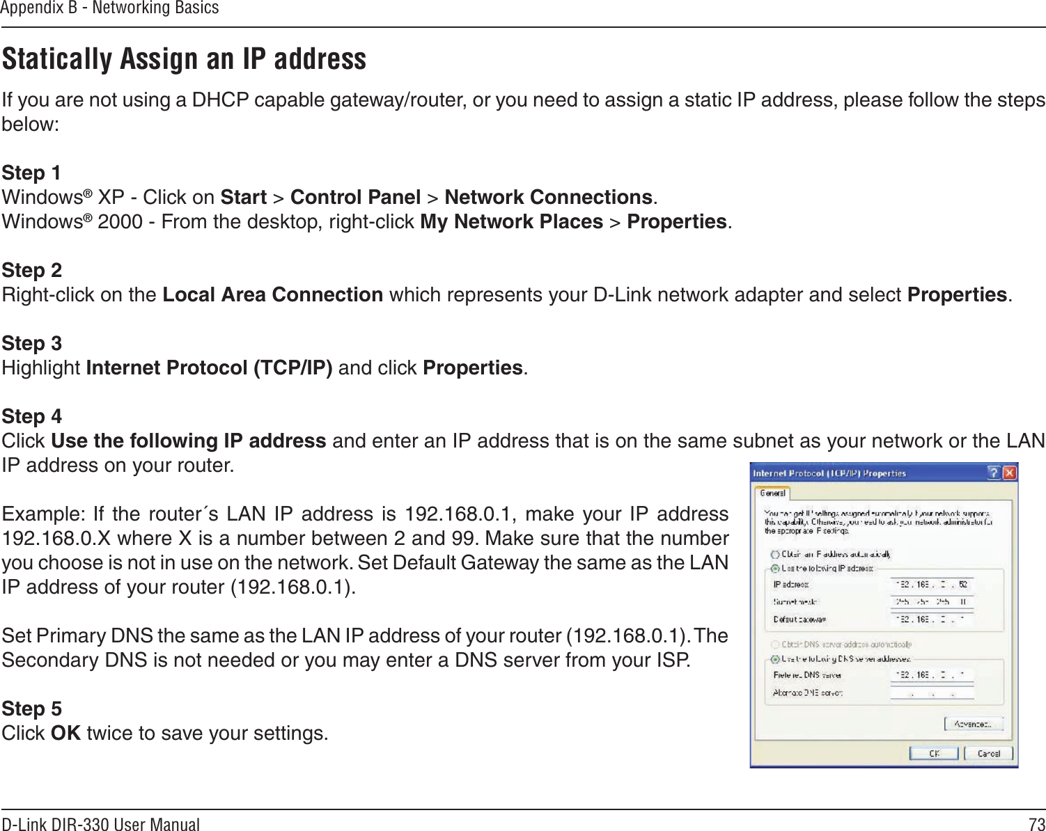 73D-Link DIR-330 User ManualAppendix B - Networking BasicsStatically Assign an IP addressIf you are not using a DHCP capable gateway/router, or you need to assign a static IP address, please follow the steps below:Step 1Windows® XP - Click on Start &gt; Control Panel &gt; Network Connections.Windows® 2000 - From the desktop, right-click My Network Places &gt; Properties.Step 2Right-click on the Local Area Connection which represents your D-Link network adapter and select Properties.Step 3Highlight Internet Protocol (TCP/IP) and click Properties.Step 4Click Use the following IP address and enter an IP address that is on the same subnet as your network or the LAN IP address on your router. Example: If  the  router´s  LAN  IP  address is 192.168.0.1, make  your IP  address 192.168.0.X where X is a number between 2 and 99. Make sure that the number you choose is not in use on the network. Set Default Gateway the same as the LAN IP address of your router (192.168.0.1). Set Primary DNS the same as the LAN IP address of your router (192.168.0.1). The Secondary DNS is not needed or you may enter a DNS server from your ISP.Step 5Click OK twice to save your settings.