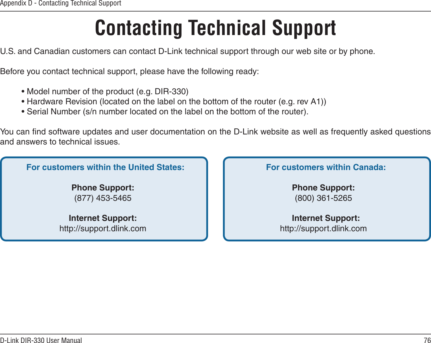 76D-Link DIR-330 User ManualAppendix D - Contacting Technical SupportContacting Technical SupportU.S. and Canadian customers can contact D-Link technical support through our web site or by phone.Before you contact technical support, please have the following ready:  • Model number of the product (e.g. DIR-330)  • Hardware Revision (located on the label on the bottom of the router (e.g. rev A1))  • Serial Number (s/n number located on the label on the bottom of the router). You can ﬁnd software updates and user documentation on the D-Link website as well as frequently asked questions and answers to technical issues.For customers within the United States: Phone Support:(877) 453-5465Internet Support:http://support.dlink.com For customers within Canada: Phone Support:(800) 361-5265  Internet Support:http://support.dlink.com