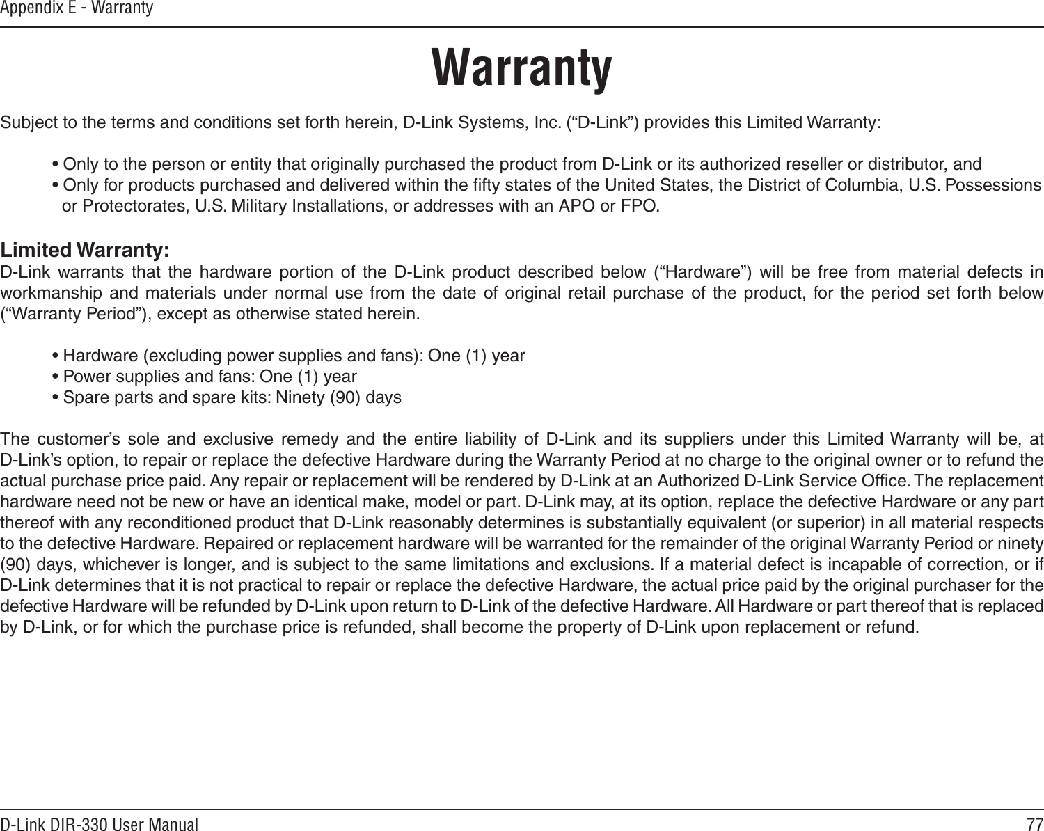77D-Link DIR-330 User ManualAppendix E - WarrantyWarrantySubject to the terms and conditions set forth herein, D-Link Systems, Inc. (“D-Link”) provides this Limited Warranty:  • Only to the person or entity that originally purchased the product from D-Link or its authorized reseller or distributor, and  • Only for products purchased and delivered within the ﬁfty states of the United States, the District of Columbia, U.S. Possessions      or Protectorates, U.S. Military Installations, or addresses with an APO or FPO.Limited Warranty:D-Link  warrants  that  the  hardware  portion  of  the  D-Link  product  described  below  (“Hardware”)  will  be  free  from  material  defects  in workmanship  and  materials  under  normal  use from  the  date  of original retail  purchase  of  the product,  for the  period  set  forth  below (“Warranty Period”), except as otherwise stated herein.  • Hardware (excluding power supplies and fans): One (1) year  • Power supplies and fans: One (1) year  • Spare parts and spare kits: Ninety (90) daysThe  customer’s  sole  and  exclusive  remedy  and  the  entire  liability  of  D-Link  and  its  suppliers  under  this  Limited Warranty  will  be,  at  D-Link’s option, to repair or replace the defective Hardware during the Warranty Period at no charge to the original owner or to refund the actual purchase price paid. Any repair or replacement will be rendered by D-Link at an Authorized D-Link Service Ofﬁce. The replacement hardware need not be new or have an identical make, model or part. D-Link may, at its option, replace the defective Hardware or any part thereof with any reconditioned product that D-Link reasonably determines is substantially equivalent (or superior) in all material respects to the defective Hardware. Repaired or replacement hardware will be warranted for the remainder of the original Warranty Period or ninety (90) days, whichever is longer, and is subject to the same limitations and exclusions. If a material defect is incapable of correction, or if D-Link determines that it is not practical to repair or replace the defective Hardware, the actual price paid by the original purchaser for the defective Hardware will be refunded by D-Link upon return to D-Link of the defective Hardware. All Hardware or part thereof that is replaced by D-Link, or for which the purchase price is refunded, shall become the property of D-Link upon replacement or refund.