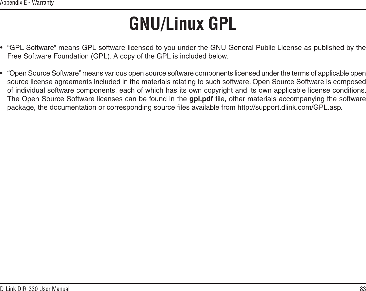 83D-Link DIR-330 User ManualAppendix E - Warranty•  “GPL Software” means GPL software licensed to you under the GNU General Public License as published by the Free Software Foundation (GPL). A copy of the GPL is included below.•  “Open Source Software” means various open source software components licensed under the terms of applicable open source license agreements included in the materials relating to such software. Open Source Software is composed of individual software components, each of which has its own copyright and its own applicable license conditions. The Open Source Software licenses can be found in the gpl.pdf ﬁle, other materials accompanying the software package, the documentation or corresponding source ﬁles available from http://support.dlink.com/GPL.asp.GNU/Linux GPL
