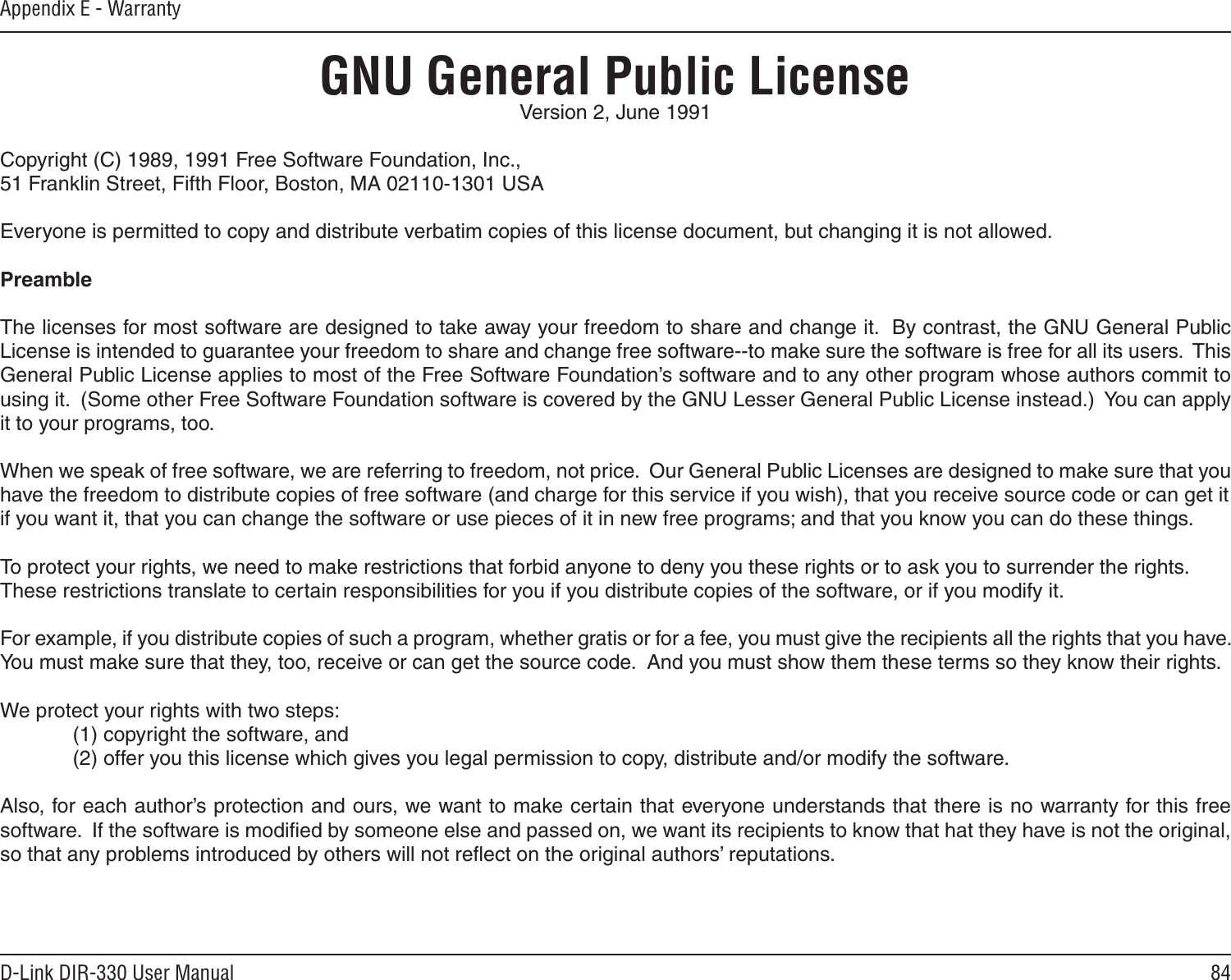 84D-Link DIR-330 User ManualAppendix E - WarrantyGNU General Public LicenseVersion 2, June 1991Copyright (C) 1989, 1991 Free Software Foundation, Inc.,51 Franklin Street, Fifth Floor, Boston, MA 02110-1301 USAEveryone is permitted to copy and distribute verbatim copies of this license document, but changing it is not allowed.PreambleThe licenses for most software are designed to take away your freedom to share and change it.  By contrast, the GNU General Public License is intended to guarantee your freedom to share and change free software--to make sure the software is free for all its users.  This General Public License applies to most of the Free Software Foundation’s software and to any other program whose authors commit to using it.  (Some other Free Software Foundation software is covered by the GNU Lesser General Public License instead.)  You can apply it to your programs, too.When we speak of free software, we are referring to freedom, not price.  Our General Public Licenses are designed to make sure that you have the freedom to distribute copies of free software (and charge for this service if you wish), that you receive source code or can get itif you want it, that you can change the software or use pieces of it in new free programs; and that you know you can do these things.To protect your rights, we need to make restrictions that forbid anyone to deny you these rights or to ask you to surrender the rights.These restrictions translate to certain responsibilities for you if you distribute copies of the software, or if you modify it.For example, if you distribute copies of such a program, whether gratis or for a fee, you must give the recipients all the rights that you have.  You must make sure that they, too, receive or can get the source code.  And you must show them these terms so they know their rights.We protect your rights with two steps: (1) copyright the software, and(2) offer you this license which gives you legal permission to copy, distribute and/or modify the software.Also, for each author’s protection and ours, we want to make certain that everyone understands that there is no warranty for this free software.  If the software is modiﬁed by someone else and passed on, we want its recipients to know that hat they have is not the original, so that any problems introduced by others will not reﬂect on the original authors’ reputations.