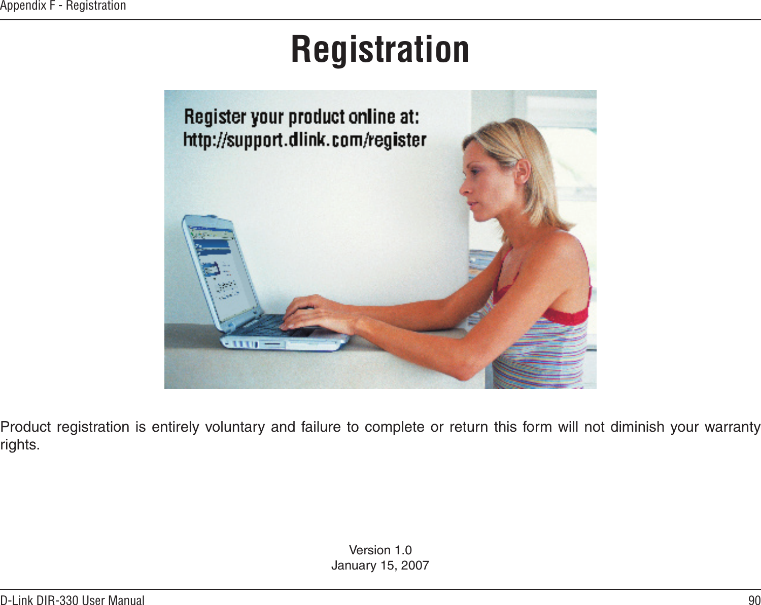 90D-Link DIR-330 User ManualAppendix F - RegistrationVersion 1.0January 15, 2007Product registration is entirely voluntary and failure  to complete  or return  this form will  not diminish your warranty rights.Registration