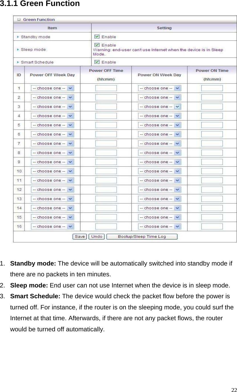  223.1.1 Green Function     1.  Standby mode: The device will be automatically switched into standby mode if there are no packets in ten minutes.   2.  Sleep mode: End user can not use Internet when the device is in sleep mode. 3.  Smart Schedule: The device would check the packet flow before the power is turned off. For instance, if the router is on the sleeping mode, you could surf the Internet at that time. Afterwards, if there are not any packet flows, the router would be turned off automatically.      