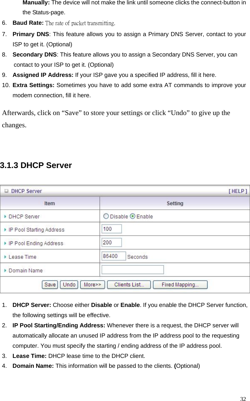  32 Manually: The device will not make the link until someone clicks the connect-button in the Status-page. 6.  Baud Rate: The rate of packet transmitting. 7.  Primary DNS: This feature allows you to assign a Primary DNS Server, contact to your ISP to get it. (Optional) 8.  Secondary DNS: This feature allows you to assign a Secondary DNS Server, you can     contact to your ISP to get it. (Optional) 9.  Assigned IP Address: If your ISP gave you a specified IP address, fill it here. 10. Extra Settings: Sometimes you have to add some extra AT commands to improve your modem connection, fill it here.  Afterwards, click on “Save” to store your settings or click “Undo” to give up the changes.     3.1.3 DHCP Server      1.  DHCP Server: Choose either Disable or Enable. If you enable the DHCP Server function, the following settings will be effective. 2.  IP Pool Starting/Ending Address: Whenever there is a request, the DHCP server will automatically allocate an unused IP address from the IP address pool to the requesting computer. You must specify the starting / ending address of the IP address pool. 3.  Lease Time: DHCP lease time to the DHCP client. 4.  Domain Name: This information will be passed to the clients. (Optional)   