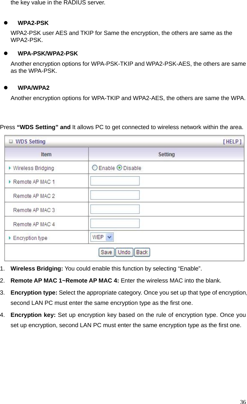  36the key value in the RADIUS server.  z WPA2-PSK WPA2-PSK user AES and TKIP for Same the encryption, the others are same as the WPA2-PSK.  z WPA-PSK/WPA2-PSK Another encryption options for WPA-PSK-TKIP and WPA2-PSK-AES, the others are same as the WPA-PSK.  z WPA/WPA2   Another encryption options for WPA-TKIP and WPA2-AES, the others are same the WPA.     Press “WDS Setting” and It allows PC to get connected to wireless network within the area.  1.  Wireless Bridging: You could enable this function by selecting “Enable”.   2.  Remote AP MAC 1~Remote AP MAC 4: Enter the wireless MAC into the blank.   3.  Encryption type: Select the appropriate category. Once you set up that type of encryption, second LAN PC must enter the same encryption type as the first one.     4.  Encryption key: Set up encryption key based on the rule of encryption type. Once you set up encryption, second LAN PC must enter the same encryption type as the first one.           
