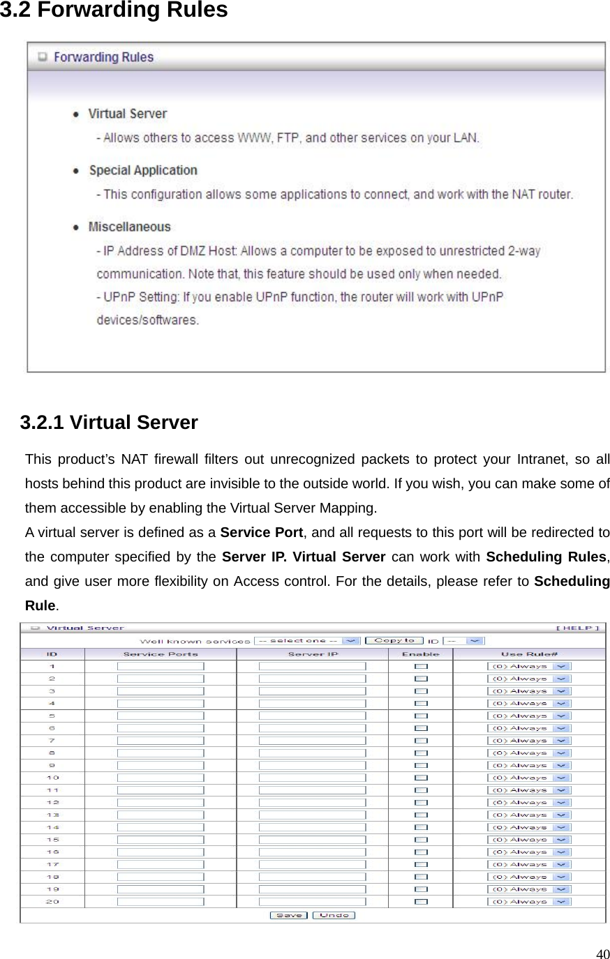  403.2 Forwarding Rules     3.2.1 Virtual Server      This product’s NAT firewall filters out unrecognized packets to protect your Intranet, so all hosts behind this product are invisible to the outside world. If you wish, you can make some of them accessible by enabling the Virtual Server Mapping. A virtual server is defined as a Service Port, and all requests to this port will be redirected to the computer specified by the Server IP. Virtual Server can work with Scheduling Rules, and give user more flexibility on Access control. For the details, please refer to Scheduling Rule.   