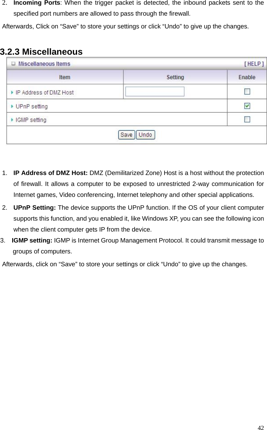  422. Incoming Ports: When the trigger packet is detected, the inbound packets sent to the specified port numbers are allowed to pass through the firewall. Afterwards, Click on “Save” to store your settings or click “Undo” to give up the changes.  3.2.3 Miscellaneous     1.  IP Address of DMZ Host: DMZ (Demilitarized Zone) Host is a host without the protection of firewall. It allows a computer to be exposed to unrestricted 2-way communication for Internet games, Video conferencing, Internet telephony and other special applications.   2.  UPnP Setting: The device supports the UPnP function. If the OS of your client computer supports this function, and you enabled it, like Windows XP, you can see the following icon when the client computer gets IP from the device.      3.  IGMP setting: IGMP is Internet Group Management Protocol. It could transmit message to          groups of computers. Afterwards, click on “Save” to store your settings or click “Undo” to give up the changes. 