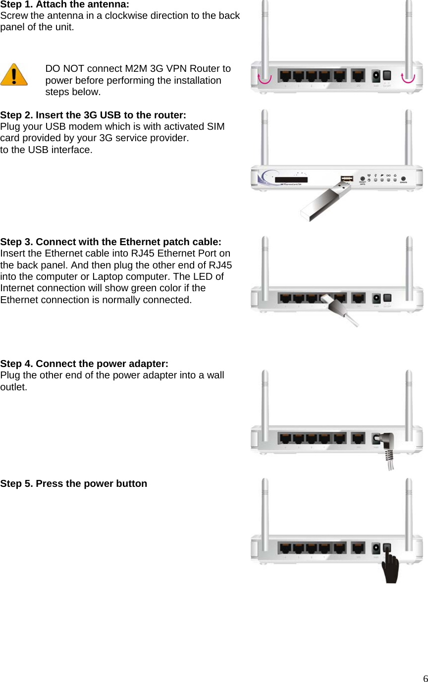  6Step 1. Attach the antenna:   Screw the antenna in a clockwise direction to the back panel of the unit.   DO NOT connect M2M 3G VPN Router to power before performing the installation steps below.  Step 2. Insert the 3G USB to the router:   Plug your USB modem which is with activated SIM card provided by your 3G service provider. to the USB interface.          Step 3. Connect with the Ethernet patch cable: Insert the Ethernet cable into RJ45 Ethernet Port on the back panel. And then plug the other end of RJ45 into the computer or Laptop computer. The LED of Internet connection will show green color if the Ethernet connection is normally connected. Step 4. Connect the power adapter: Plug the other end of the power adapter into a wall outlet.  Step 5. Press the power button  
