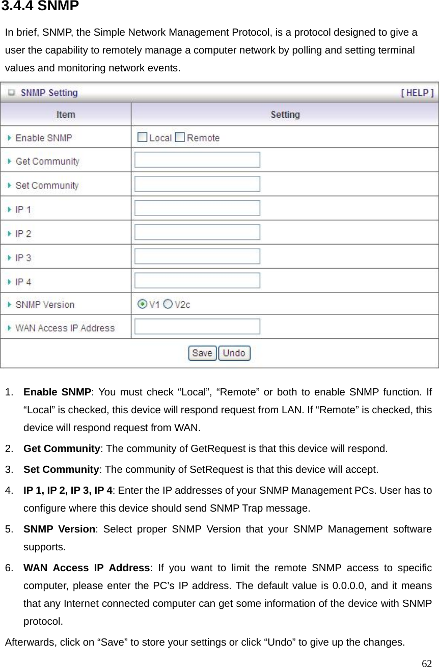  62  3.4.4 SNMP  In brief, SNMP, the Simple Network Management Protocol, is a protocol designed to give a user the capability to remotely manage a computer network by polling and setting terminal values and monitoring network events.     1.  Enable SNMP: You must check “Local”, “Remote” or both to enable SNMP function. If “Local” is checked, this device will respond request from LAN. If “Remote” is checked, this device will respond request from WAN. 2.  Get Community: The community of GetRequest is that this device will respond. 3.  Set Community: The community of SetRequest is that this device will accept. 4.  IP 1, IP 2, IP 3, IP 4: Enter the IP addresses of your SNMP Management PCs. User has to configure where this device should send SNMP Trap message. 5.  SNMP Version: Select proper SNMP Version that your SNMP Management software supports. 6.  WAN Access IP Address: If you want to limit the remote SNMP access to specific computer, please enter the PC’s IP address. The default value is 0.0.0.0, and it means that any Internet connected computer can get some information of the device with SNMP protocol. Afterwards, click on “Save” to store your settings or click “Undo” to give up the changes. 