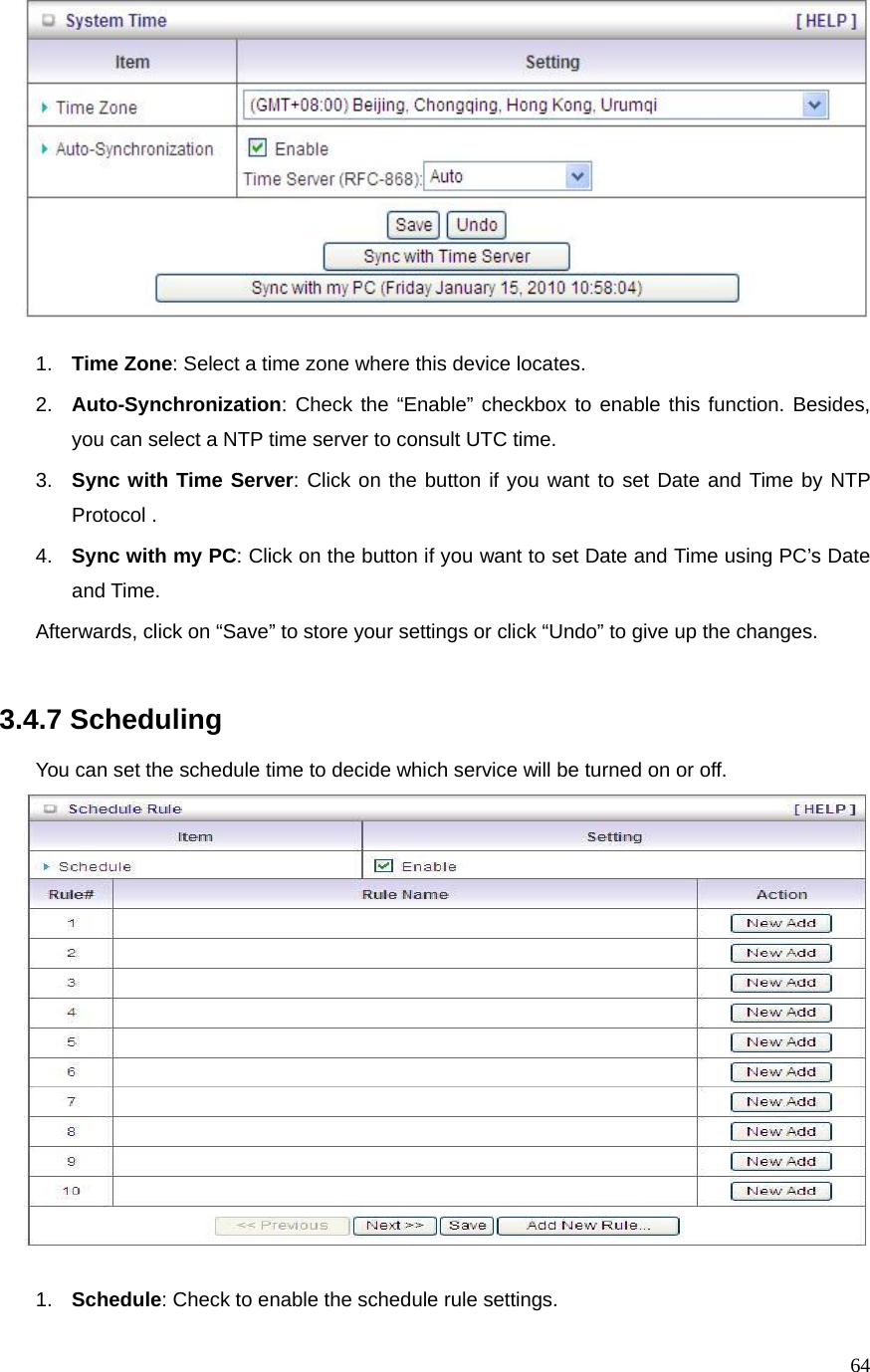  64  1.  Time Zone: Select a time zone where this device locates. 2.  Auto-Synchronization: Check the “Enable” checkbox to enable this function. Besides, you can select a NTP time server to consult UTC time. 3.  Sync with Time Server: Click on the button if you want to set Date and Time by NTP Protocol . 4.  Sync with my PC: Click on the button if you want to set Date and Time using PC’s Date and Time. Afterwards, click on “Save” to store your settings or click “Undo” to give up the changes.   3.4.7 Scheduling  You can set the schedule time to decide which service will be turned on or off.     1.  Schedule: Check to enable the schedule rule settings.   