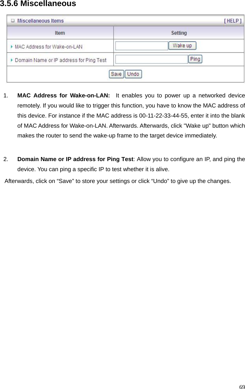  69 3.5.6 Miscellaneous    1.  MAC Address for Wake-on-LAN:  It enables you to power up a networked device remotely. If you would like to trigger this function, you have to know the MAC address of this device. For instance if the MAC address is 00-11-22-33-44-55, enter it into the blank of MAC Address for Wake-on-LAN. Afterwards. Afterwards, click &quot;Wake up&quot; button which makes the router to send the wake-up frame to the target device immediately.    2.  Domain Name or IP address for Ping Test: Allow you to configure an IP, and ping the device. You can ping a specific IP to test whether it is alive.     Afterwards, click on “Save” to store your settings or click “Undo” to give up the changes.    