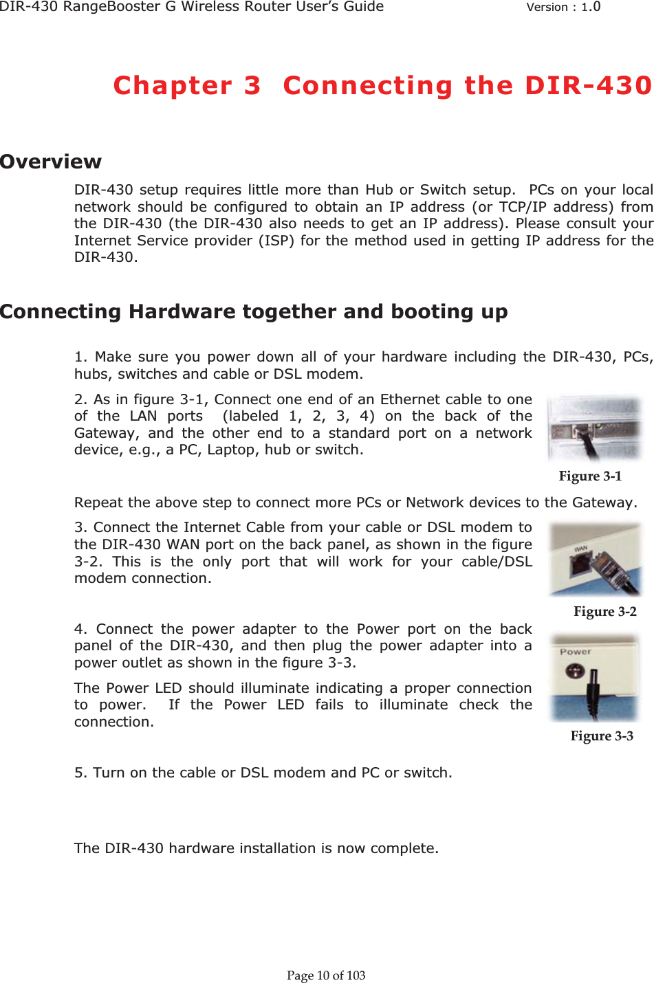 DIR-430 RangeBooster G Wireless Router User’s Guide  Version : 1.0ȱChapter 3  Connecting the DIR-430OverviewDIR-430 setup requires little more than Hub or Switch setup.  PCs on your local network should be configured to obtain an IP address (or TCP/IP address) from the DIR-430 (the DIR-430 also needs to get an IP address). Please consult your Internet Service provider (ISP) for the method used in getting IP address for the DIR-430.Connecting Hardware together and booting up  1. Make sure you power down all of your hardware including the DIR-430, PCs, hubs, switches and cable or DSL modem. 2. As in figure 3-1, Connect one end of an Ethernet cable to one of the LAN ports  (labeled 1, 2, 3, 4) on the back of the Gateway, and the other end to a standard port on a network device, e.g., a PC, Laptop, hub or switch.     Figureȱ3Ȭ1ȱRepeat the above step to connect more PCs or Network devices to the Gateway.  3. Connect the Internet Cable from your cable or DSL modem to the DIR-430 WAN port on the back panel, as shown in the figure 3-2. This is the only port that will work for your cable/DSL modem connection. 4. Connect the power adapter to the Power port on the back panel of the DIR-430, and then plug the power adapter into a power outlet as shown in the figure 3-3.              Figureȱ3Ȭ2ȱȱȱȱȱȱȱThe Power LED should illuminate indicating a proper connection to power.  If the Power LED fails to illuminate check the connection.               Figureȱ3Ȭ3ȱȱȱȱȱ5. Turn on the cable or DSL modem and PC or switch.  The DIR-430 hardware installation is now complete. Pageȱ10ȱofȱ103ȱ