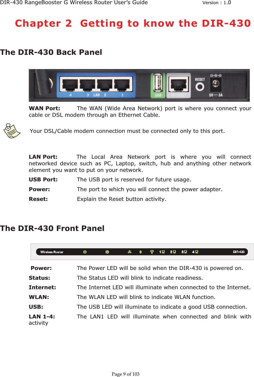 DIR-430 RangeBooster G Wireless Router User’s Guide  Version : 1.0ȱChapter 2  Getting to know the DIR-430The DIR-430 Back Panel WAN Port:  The WAN (Wide Area Network) port is where you connect your cable or DSL modem through an Ethernet Cable. ȱYour DSL/Cable modem connection must be connected only to this port. LAN Port:          The Local Area Network port is where you will connect networked device such as PC, Laptop, switch, hub and anything other network element you want to put on your network. USB Port:  The USB port is reserved for future usage. Power:     The port to which you will connect the power adapter. Reset:    Explain the Reset button activity. The DIR-430 Front Panel  Power:    The Power LED will be solid when the DIR-430 is powered on. Status:   The Status LED will blink to indicate readiness. Internet: The Internet LED will illuminate when connected to the Internet. WLAN: The WLAN LED will blink to indicate WLAN function. USB:   The USB LED will illuminate to indicate a good USB connection. LAN 1-4:    The LAN1 LED will illuminate when connected and blink with activity Pageȱ9ȱofȱ103ȱ